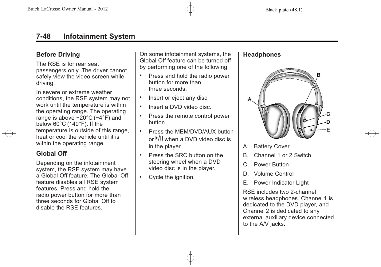 Black plate (48,1)Buick LaCrosse Owner Manual - 20127-48 Infotainment SystemBefore DrivingThe RSE is for rear seatpassengers only. The driver cannotsafely view the video screen whiledriving.In severe or extreme weatherconditions, the RSE system may notwork until the temperature is withinthe operating range. The operatingrange is above −20°C (−4°F) andbelow 60°C (140°F). If thetemperature is outside of this range,heat or cool the vehicle until it iswithin the operating range.Global OffDepending on the infotainmentsystem, the RSE system may havea Global Off feature. The Global Offfeature disables all RSE systemfeatures. Press and hold theradio power button for more thanthree seconds for Global Off todisable the RSE features.On some infotainment systems, theGlobal Off feature can be turned offby performing one of the following:.Press and hold the radio powerbutton for more thanthree seconds..Insert or eject any disc..Insert a DVD video disc..Press the remote control powerbutton..Press the MEM/DVD/AUX buttonor kwhen a DVD video disc isin the player..Press the SRC button on thesteering wheel when a DVDvideo disc is in the player..Cycle the ignition.HeadphonesA. Battery CoverB. Channel 1 or 2 SwitchC. Power ButtonD. Volume ControlE. Power Indicator LightRSE includes two 2-channelwireless headphones. Channel 1 isdedicated to the DVD player, andChannel 2 is dedicated to anyexternal auxiliary device connectedto the A/V jacks.