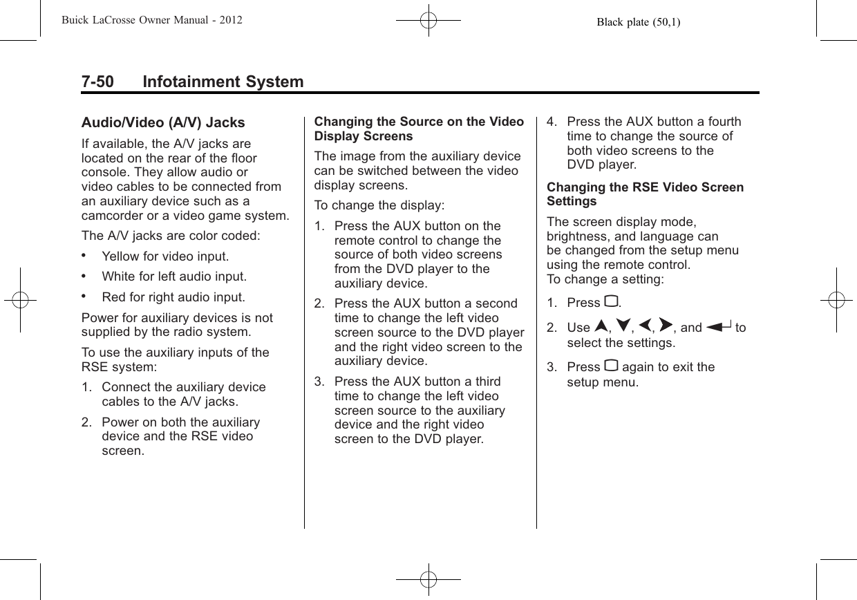 Black plate (50,1)Buick LaCrosse Owner Manual - 20127-50 Infotainment SystemAudio/Video (A/V) JacksIf available, the A/V jacks arelocated on the rear of the floorconsole. They allow audio orvideo cables to be connected froman auxiliary device such as acamcorder or a video game system.The A/V jacks are color coded:.Yellow for video input..White for left audio input..Red for right audio input.Power for auxiliary devices is notsupplied by the radio system.To use the auxiliary inputs of theRSE system:1. Connect the auxiliary devicecables to the A/V jacks.2. Power on both the auxiliarydevice and the RSE videoscreen.Changing the Source on the VideoDisplay ScreensThe image from the auxiliary devicecan be switched between the videodisplay screens.To change the display:1. Press the AUX button on theremote control to change thesource of both video screensfrom the DVD player to theauxiliary device.2. Press the AUX button a secondtime to change the left videoscreen source to the DVD playerand the right video screen to theauxiliary device.3. Press the AUX button a thirdtime to change the left videoscreen source to the auxiliarydevice and the right videoscreen to the DVD player.4. Press the AUX button a fourthtime to change the source ofboth video screens to theDVD player.Changing the RSE Video ScreenSettingsThe screen display mode,brightness, and language canbe changed from the setup menuusing the remote control.To change a setting:1. Press z.2. Use n,q,p,o, and rtoselect the settings.3. Press zagain to exit thesetup menu.