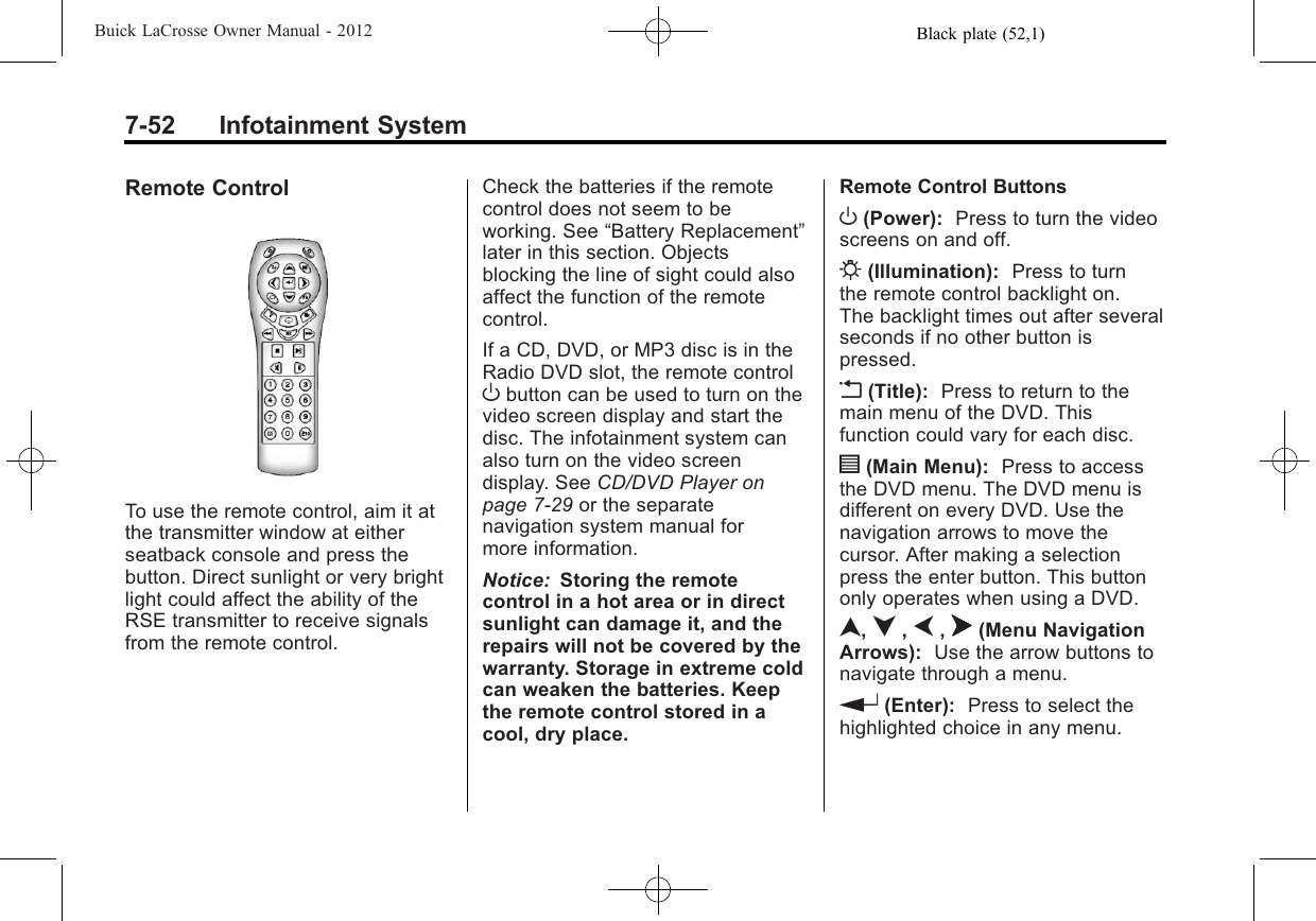 Black plate (52,1)Buick LaCrosse Owner Manual - 20127-52 Infotainment SystemRemote ControlTo use the remote control, aim it atthe transmitter window at eitherseatback console and press thebutton. Direct sunlight or very brightlight could affect the ability of theRSE transmitter to receive signalsfrom the remote control.Check the batteries if the remotecontrol does not seem to beworking. See “Battery Replacement”later in this section. Objectsblocking the line of sight could alsoaffect the function of the remotecontrol.If a CD, DVD, or MP3 disc is in theRadio DVD slot, the remote controlObutton can be used to turn on thevideo screen display and start thedisc. The infotainment system canalso turn on the video screendisplay. See CD/DVD Player onpage 7‑29 or the separatenavigation system manual formore information.Notice: Storing the remotecontrol in a hot area or in directsunlight can damage it, and therepairs will not be covered by thewarranty. Storage in extreme coldcan weaken the batteries. Keepthe remote control stored in acool, dry place.Remote Control ButtonsO(Power): Press to turn the videoscreens on and off.P(Illumination): Press to turnthe remote control backlight on.The backlight times out after severalseconds if no other button ispressed.v(Title): Press to return to themain menu of the DVD. Thisfunction could vary for each disc.y(Main Menu): Press to accessthe DVD menu. The DVD menu isdifferent on every DVD. Use thenavigation arrows to move thecursor. After making a selectionpress the enter button. This buttononly operates when using a DVD.n,q,p,o(Menu NavigationArrows): Use the arrow buttons tonavigate through a menu.r(Enter): Press to select thehighlighted choice in any menu.