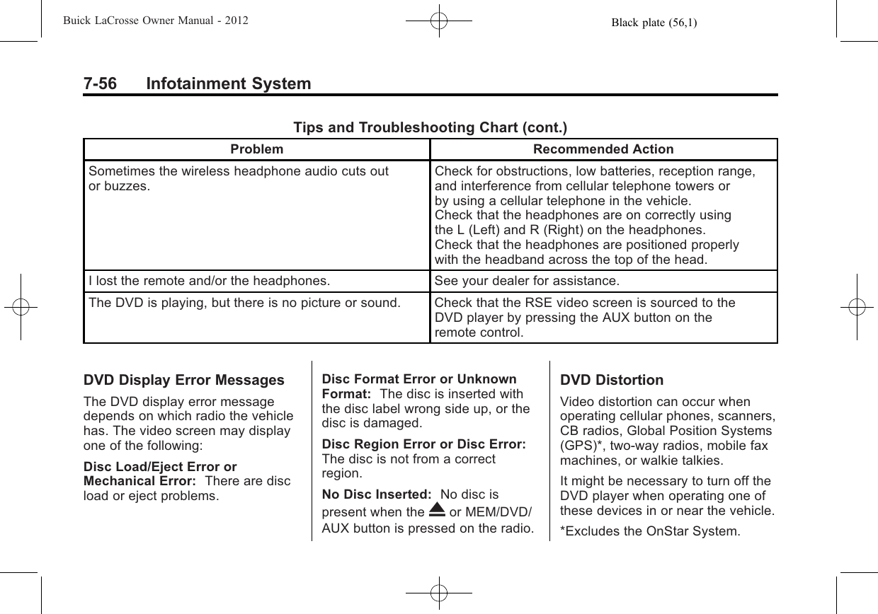Black plate (56,1)Buick LaCrosse Owner Manual - 20127-56 Infotainment SystemTips and Troubleshooting Chart (cont.)Problem Recommended ActionSometimes the wireless headphone audio cuts outor buzzes.Check for obstructions, low batteries, reception range,and interference from cellular telephone towers orby using a cellular telephone in the vehicle.Check that the headphones are on correctly usingthe L (Left) and R (Right) on the headphones.Check that the headphones are positioned properlywith the headband across the top of the head.I lost the remote and/or the headphones. See your dealer for assistance.The DVD is playing, but there is no picture or sound. Check that the RSE video screen is sourced to theDVD player by pressing the AUX button on theremote control.DVD Display Error MessagesThe DVD display error messagedepends on which radio the vehiclehas. The video screen may displayone of the following:Disc Load/Eject Error orMechanical Error: There are discload or eject problems.Disc Format Error or UnknownFormat: The disc is inserted withthe disc label wrong side up, or thedisc is damaged.Disc Region Error or Disc Error:The disc is not from a correctregion.No Disc Inserted: No disc ispresent when the Xor MEM/DVD/AUX button is pressed on the radio.DVD DistortionVideo distortion can occur whenoperating cellular phones, scanners,CB radios, Global Position Systems(GPS)*, two-way radios, mobile faxmachines, or walkie talkies.It might be necessary to turn off theDVD player when operating one ofthese devices in or near the vehicle.*Excludes the OnStar System.