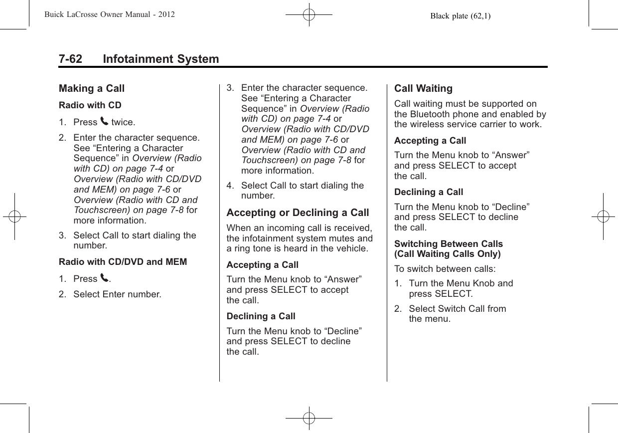 Black plate (62,1)Buick LaCrosse Owner Manual - 20127-62 Infotainment SystemMaking a CallRadio with CD1. Press 5twice.2. Enter the character sequence.See “Entering a CharacterSequence”in Overview (Radiowith CD) on page 7‑4orOverview (Radio with CD/DVDand MEM) on page 7‑6orOverview (Radio with CD andTouchscreen) on page 7‑8formore information.3. Select Call to start dialing thenumber.Radio with CD/DVD and MEM1. Press 5.2. Select Enter number.3. Enter the character sequence.See “Entering a CharacterSequence”in Overview (Radiowith CD) on page 7‑4orOverview (Radio with CD/DVDand MEM) on page 7‑6orOverview (Radio with CD andTouchscreen) on page 7‑8formore information.4. Select Call to start dialing thenumber.Accepting or Declining a CallWhen an incoming call is received,the infotainment system mutes anda ring tone is heard in the vehicle.Accepting a CallTurn the Menu knob to “Answer”and press SELECT to acceptthe call.Declining a CallTurn the Menu knob to “Decline”and press SELECT to declinethe call.Call WaitingCall waiting must be supported onthe Bluetooth phone and enabled bythe wireless service carrier to work.Accepting a CallTurn the Menu knob to “Answer”and press SELECT to acceptthe call.Declining a CallTurn the Menu knob to “Decline”and press SELECT to declinethe call.Switching Between Calls(Call Waiting Calls Only)To switch between calls:1. Turn the Menu Knob andpress SELECT.2. Select Switch Call fromthe menu.