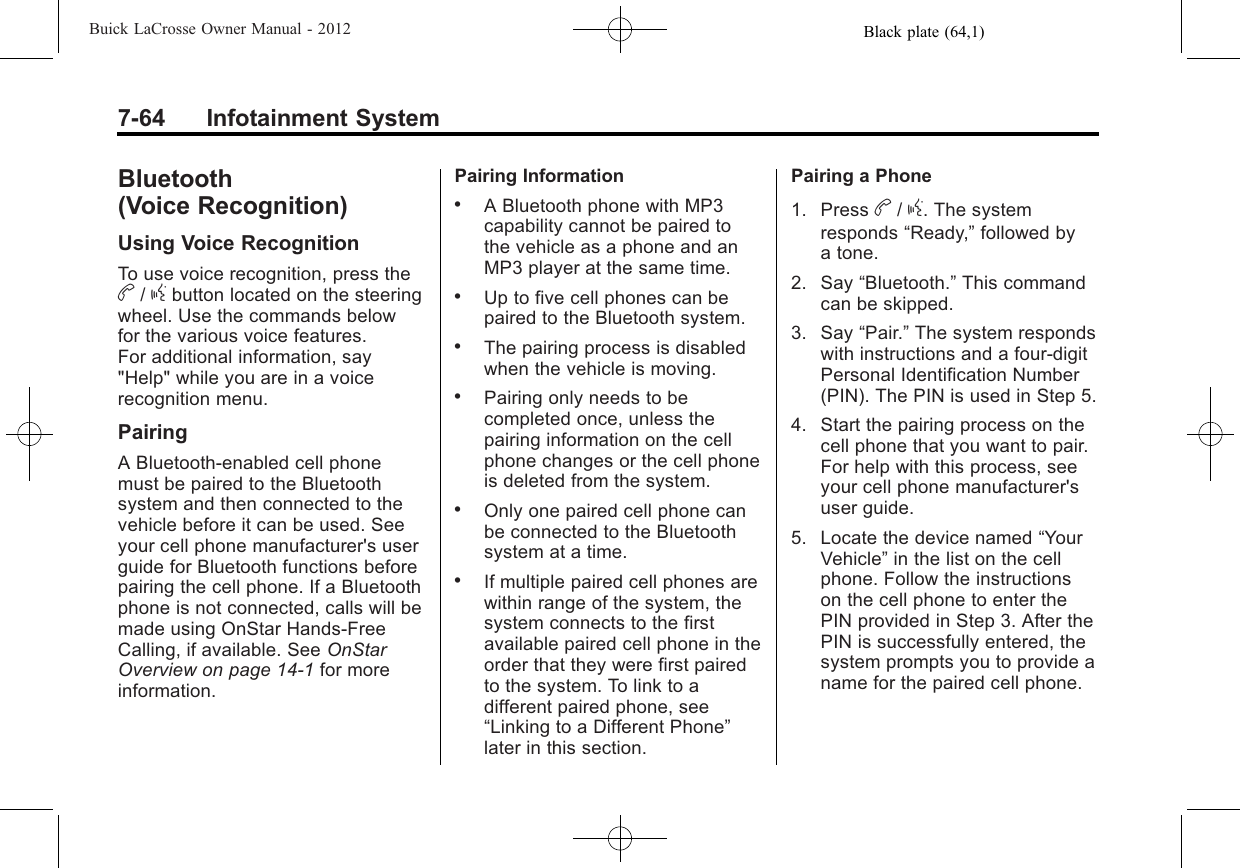 Black plate (64,1)Buick LaCrosse Owner Manual - 20127-64 Infotainment SystemBluetooth(Voice Recognition)Using Voice RecognitionTo use voice recognition, press theb/gbutton located on the steeringwheel. Use the commands belowfor the various voice features.For additional information, say&quot;Help&quot; while you are in a voicerecognition menu.PairingA Bluetooth‐enabled cell phonemust be paired to the Bluetoothsystem and then connected to thevehicle before it can be used. Seeyour cell phone manufacturer&apos;s userguide for Bluetooth functions beforepairing the cell phone. If a Bluetoothphone is not connected, calls will bemade using OnStar Hands‐FreeCalling, if available. See OnStarOverview on page 14‑1for moreinformation.Pairing Information.A Bluetooth phone with MP3capability cannot be paired tothe vehicle as a phone and anMP3 player at the same time..Up to five cell phones can bepaired to the Bluetooth system..The pairing process is disabledwhen the vehicle is moving..Pairing only needs to becompleted once, unless thepairing information on the cellphone changes or the cell phoneis deleted from the system..Only one paired cell phone canbe connected to the Bluetoothsystem at a time..If multiple paired cell phones arewithin range of the system, thesystem connects to the firstavailable paired cell phone in theorder that they were first pairedto the system. To link to adifferent paired phone, see“Linking to a Different Phone”later in this section.Pairing a Phone1. Press b/g. The systemresponds “Ready,”followed bya tone.2. Say “Bluetooth.”This commandcan be skipped.3. Say “Pair.”The system respondswith instructions and a four‐digitPersonal Identification Number(PIN). The PIN is used in Step 5.4. Start the pairing process on thecell phone that you want to pair.For help with this process, seeyour cell phone manufacturer&apos;suser guide.5. Locate the device named “YourVehicle”in the list on the cellphone. Follow the instructionson the cell phone to enter thePIN provided in Step 3. After thePIN is successfully entered, thesystem prompts you to provide aname for the paired cell phone.