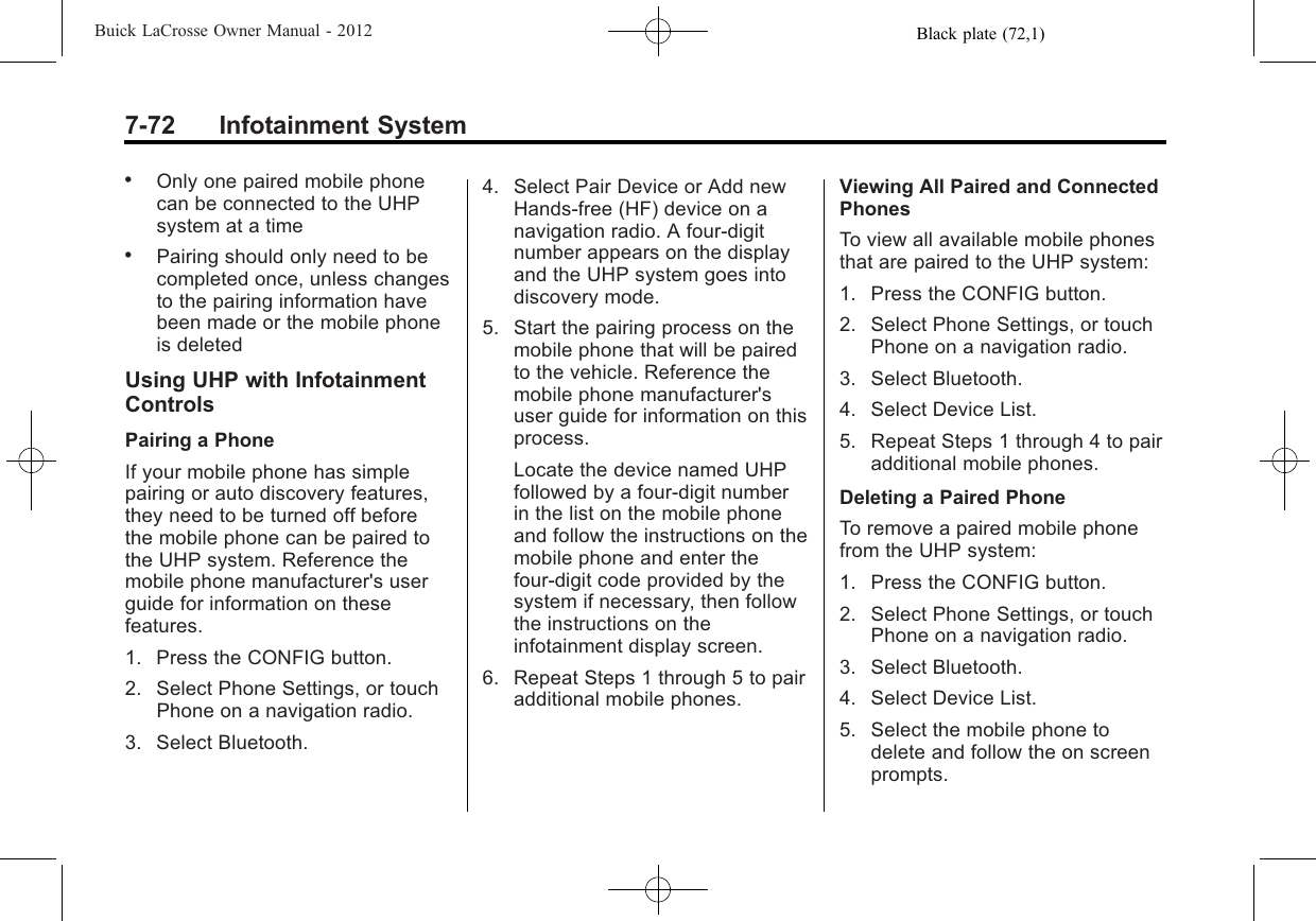 Black plate (72,1)Buick LaCrosse Owner Manual - 20127-72 Infotainment System.Only one paired mobile phonecan be connected to the UHPsystem at a time.Pairing should only need to becompleted once, unless changesto the pairing information havebeen made or the mobile phoneis deletedUsing UHP with InfotainmentControlsPairing a PhoneIf your mobile phone has simplepairing or auto discovery features,they need to be turned off beforethe mobile phone can be paired tothe UHP system. Reference themobile phone manufacturer&apos;s userguide for information on thesefeatures.1. Press the CONFIG button.2. Select Phone Settings, or touchPhone on a navigation radio.3. Select Bluetooth.4. Select Pair Device or Add newHands‐free (HF) device on anavigation radio. A four-digitnumber appears on the displayand the UHP system goes intodiscovery mode.5. Start the pairing process on themobile phone that will be pairedto the vehicle. Reference themobile phone manufacturer&apos;suser guide for information on thisprocess.Locate the device named UHPfollowed by a four‐digit numberin the list on the mobile phoneand follow the instructions on themobile phone and enter thefour-digit code provided by thesystem if necessary, then followthe instructions on theinfotainment display screen.6. Repeat Steps 1 through 5 to pairadditional mobile phones.Viewing All Paired and ConnectedPhonesTo view all available mobile phonesthat are paired to the UHP system:1. Press the CONFIG button.2. Select Phone Settings, or touchPhone on a navigation radio.3. Select Bluetooth.4. Select Device List.5. Repeat Steps 1 through 4 to pairadditional mobile phones.Deleting a Paired PhoneTo remove a paired mobile phonefrom the UHP system:1. Press the CONFIG button.2. Select Phone Settings, or touchPhone on a navigation radio.3. Select Bluetooth.4. Select Device List.5. Select the mobile phone todelete and follow the on screenprompts.