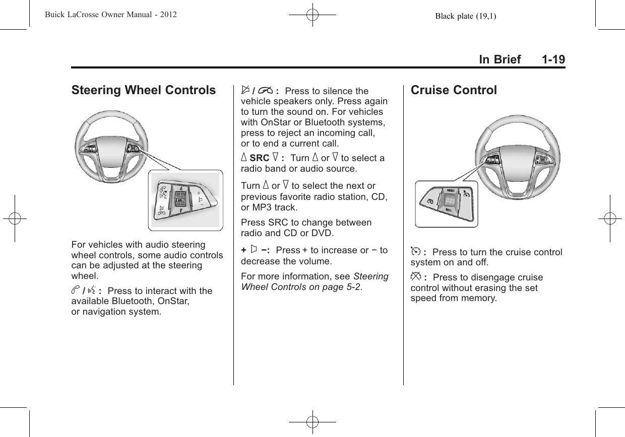 Black plate (19,1)Buick LaCrosse Owner Manual - 2012In Brief 1-19Steering Wheel ControlsFor vehicles with audio steeringwheel controls, some audio controlscan be adjusted at the steeringwheel.b/g:Press to interact with theavailable Bluetooth, OnStar,or navigation system.$/i:Press to silence thevehicle speakers only. Press againto turn the sound on. For vehicleswith OnStar or Bluetooth systems,press to reject an incoming call,or to end a current call._SRC ^:Turn _or ^to select aradio band or audio source.Turn _or ^to select the next orprevious favorite radio station, CD,or MP3 track.Press SRC to change betweenradio and CD or DVD.+x−:Press + to increase or −todecrease the volume.For more information, see SteeringWheel Controls on page 5‑2.Cruise Control5:Press to turn the cruise controlsystem on and off.*:Press to disengage cruisecontrol without erasing the setspeed from memory.