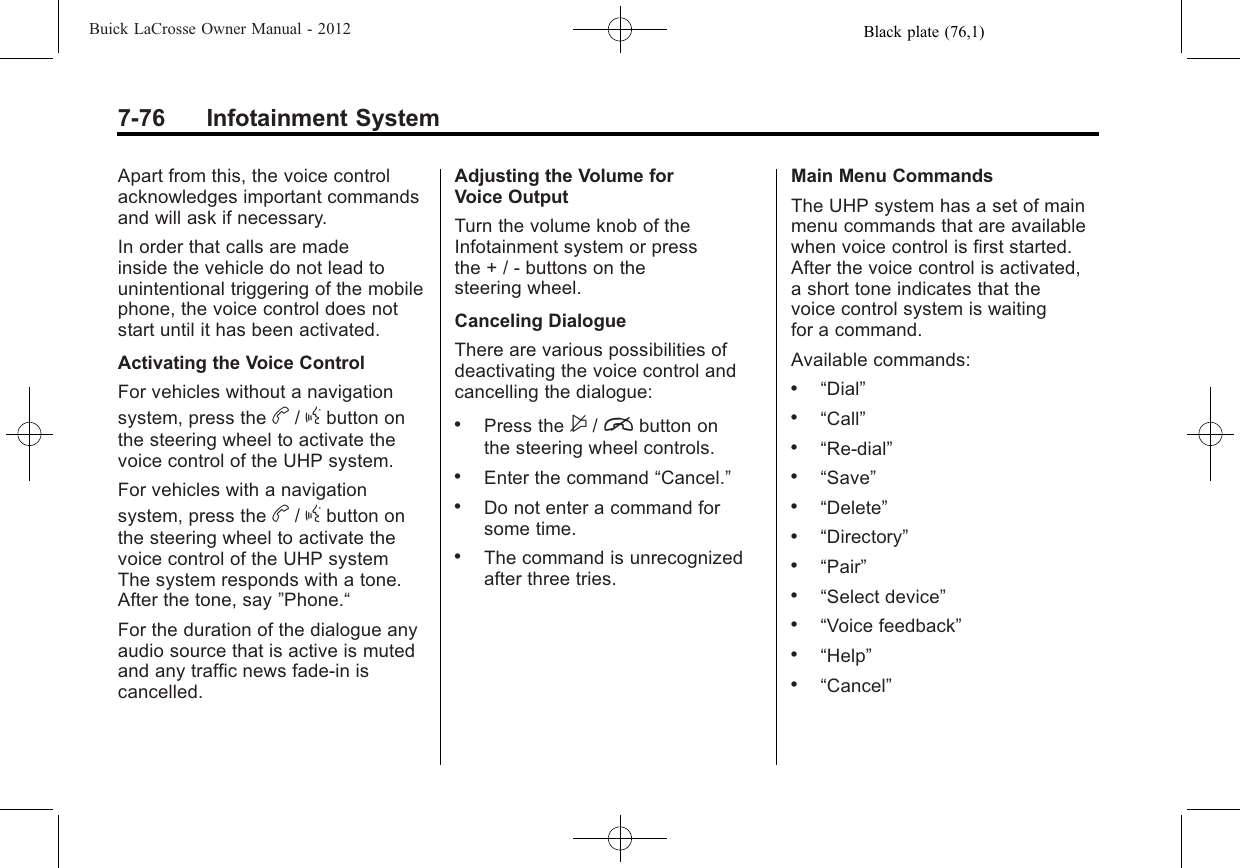Black plate (76,1)Buick LaCrosse Owner Manual - 20127-76 Infotainment SystemApart from this, the voice controlacknowledges important commandsand will ask if necessary.In order that calls are madeinside the vehicle do not lead tounintentional triggering of the mobilephone, the voice control does notstart until it has been activated.Activating the Voice ControlFor vehicles without a navigationsystem, press the b/gbutton onthe steering wheel to activate thevoice control of the UHP system.For vehicles with a navigationsystem, press the b/gbutton onthe steering wheel to activate thevoice control of the UHP systemThe system responds with a tone.After the tone, say ”Phone.“For the duration of the dialogue anyaudio source that is active is mutedand any traffic news fade-in iscancelled.Adjusting the Volume forVoice OutputTurn the volume knob of theInfotainment system or pressthe + / - buttons on thesteering wheel.Canceling DialogueThere are various possibilities ofdeactivating the voice control andcancelling the dialogue:.Press the $/ibutton onthe steering wheel controls..Enter the command “Cancel.”.Do not enter a command forsome time..The command is unrecognizedafter three tries.Main Menu CommandsThe UHP system has a set of mainmenu commands that are availablewhen voice control is first started.After the voice control is activated,a short tone indicates that thevoice control system is waitingfor a command.Available commands:.“Dial”.“Call”.“Re-dial”.“Save”.“Delete”.“Directory”.“Pair”.“Select device”.“Voice feedback”.“Help”.“Cancel”