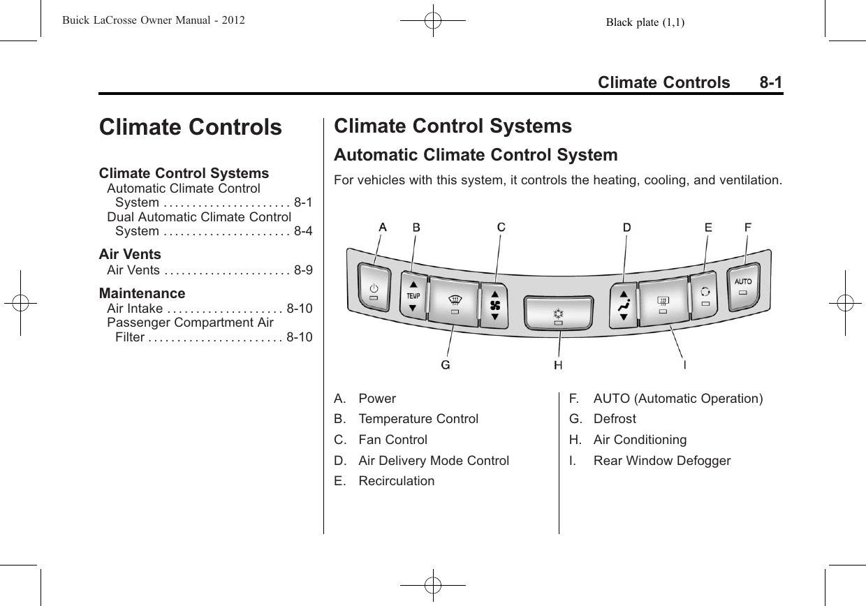 Black plate (1,1)Buick LaCrosse Owner Manual - 2012Climate Controls 8-1Climate ControlsClimate Control SystemsAutomatic Climate ControlSystem . . . . . . . . . . . . . . . . . . . . . . 8-1Dual Automatic Climate ControlSystem . . . . . . . . . . . . . . . . . . . . . . 8-4Air VentsAir Vents . . . . . . . . . . . . . . . . . . . . . . 8-9MaintenanceAir Intake . . . . . . . . . . . . . . . . . . . . 8-10Passenger Compartment AirFilter . . . . . . . . . . . . . . . . . . . . . . . 8-10Climate Control SystemsAutomatic Climate Control SystemFor vehicles with this system, it controls the heating, cooling, and ventilation.A. PowerB. Temperature ControlC. Fan ControlD. Air Delivery Mode ControlE. RecirculationF. AUTO (Automatic Operation)G. DefrostH. Air ConditioningI. Rear Window Defogger