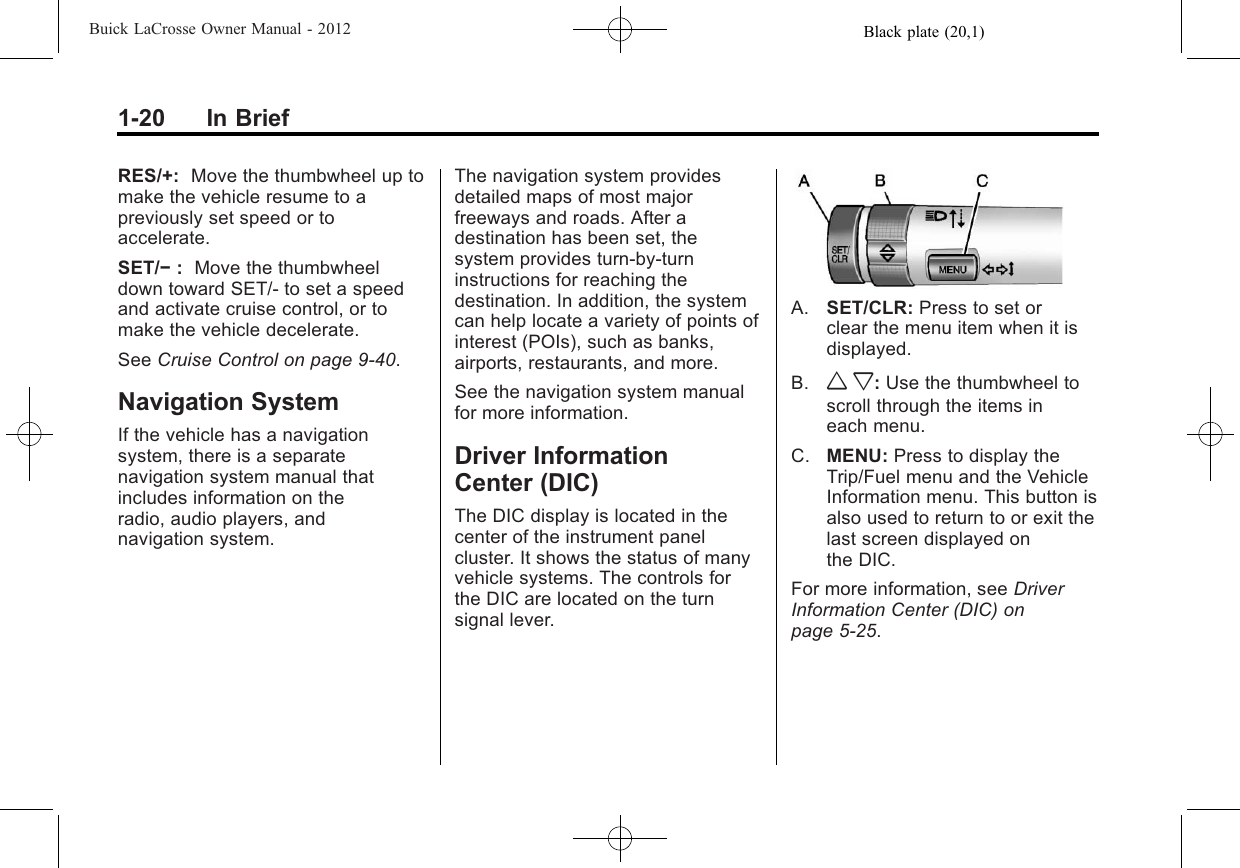 Black plate (20,1)Buick LaCrosse Owner Manual - 20121-20 In BriefRES/+: Move the thumbwheel up tomake the vehicle resume to apreviously set speed or toaccelerate.SET/−:Move the thumbwheeldown toward SET/- to set a speedand activate cruise control, or tomake the vehicle decelerate.See Cruise Control on page 9‑40.Navigation SystemIf the vehicle has a navigationsystem, there is a separatenavigation system manual thatincludes information on theradio, audio players, andnavigation system.The navigation system providesdetailed maps of most majorfreeways and roads. After adestination has been set, thesystem provides turn-by-turninstructions for reaching thedestination. In addition, the systemcan help locate a variety of points ofinterest (POIs), such as banks,airports, restaurants, and more.See the navigation system manualfor more information.Driver InformationCenter (DIC)The DIC display is located in thecenter of the instrument panelcluster. It shows the status of manyvehicle systems. The controls forthe DIC are located on the turnsignal lever.A. SET/CLR: Press to set orclear the menu item when it isdisplayed.B. w x:Use the thumbwheel toscroll through the items ineach menu.C. MENU: Press to display theTrip/Fuel menu and the VehicleInformation menu. This button isalso used to return to or exit thelast screen displayed onthe DIC.For more information, see DriverInformation Center (DIC) onpage 5‑25.
