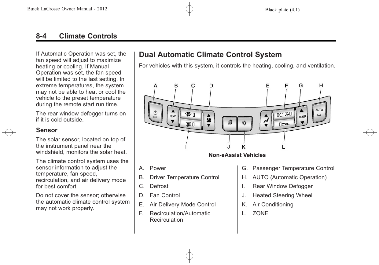 Black plate (4,1)Buick LaCrosse Owner Manual - 20128-4 Climate ControlsIf Automatic Operation was set, thefan speed will adjust to maximizeheating or cooling. If ManualOperation was set, the fan speedwill be limited to the last setting. Inextreme temperatures, the systemmay not be able to heat or cool thevehicle to the preset temperatureduring the remote start run time.The rear window defogger turns onif it is cold outside.SensorThe solar sensor, located on top ofthe instrument panel near thewindshield, monitors the solar heat.The climate control system uses thesensor information to adjust thetemperature, fan speed,recirculation, and air delivery modefor best comfort.Do not cover the sensor; otherwisethe automatic climate control systemmay not work properly.Dual Automatic Climate Control SystemFor vehicles with this system, it controls the heating, cooling, and ventilation.Non-eAssist VehiclesA. PowerB. Driver Temperature ControlC. DefrostD. Fan ControlE. Air Delivery Mode ControlF. Recirculation/AutomaticRecirculationG. Passenger Temperature ControlH. AUTO (Automatic Operation)I. Rear Window DefoggerJ. Heated Steering WheelK. Air ConditioningL. ZONE