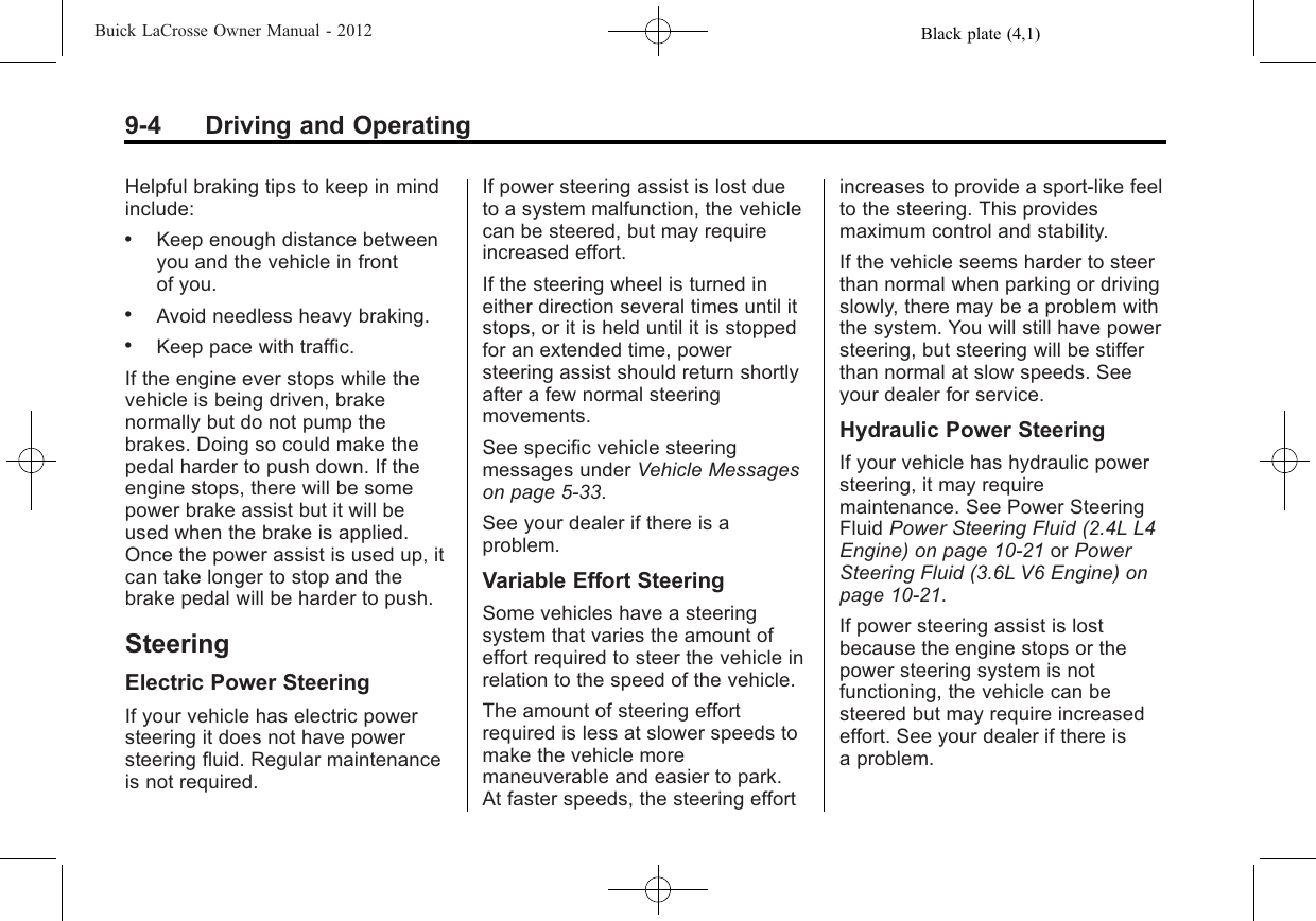 Black plate (4,1)Buick LaCrosse Owner Manual - 20129-4 Driving and OperatingHelpful braking tips to keep in mindinclude:.Keep enough distance betweenyou and the vehicle in frontof you..Avoid needless heavy braking..Keep pace with traffic.If the engine ever stops while thevehicle is being driven, brakenormally but do not pump thebrakes. Doing so could make thepedal harder to push down. If theengine stops, there will be somepower brake assist but it will beused when the brake is applied.Once the power assist is used up, itcan take longer to stop and thebrake pedal will be harder to push.SteeringElectric Power SteeringIf your vehicle has electric powersteering it does not have powersteering fluid. Regular maintenanceis not required.If power steering assist is lost dueto a system malfunction, the vehiclecan be steered, but may requireincreased effort.If the steering wheel is turned ineither direction several times until itstops, or it is held until it is stoppedfor an extended time, powersteering assist should return shortlyafter a few normal steeringmovements.See specific vehicle steeringmessages under Vehicle Messageson page 5‑33.See your dealer if there is aproblem.Variable Effort SteeringSome vehicles have a steeringsystem that varies the amount ofeffort required to steer the vehicle inrelation to the speed of the vehicle.The amount of steering effortrequired is less at slower speeds tomake the vehicle moremaneuverable and easier to park.At faster speeds, the steering effortincreases to provide a sport-like feelto the steering. This providesmaximum control and stability.If the vehicle seems harder to steerthan normal when parking or drivingslowly, there may be a problem withthe system. You will still have powersteering, but steering will be stifferthan normal at slow speeds. Seeyour dealer for service.Hydraulic Power SteeringIf your vehicle has hydraulic powersteering, it may requiremaintenance. See Power SteeringFluid Power Steering Fluid (2.4L L4Engine) on page 10‑21 or PowerSteering Fluid (3.6L V6 Engine) onpage 10‑21.If power steering assist is lostbecause the engine stops or thepower steering system is notfunctioning, the vehicle can besteered but may require increasedeffort. See your dealer if there isa problem.