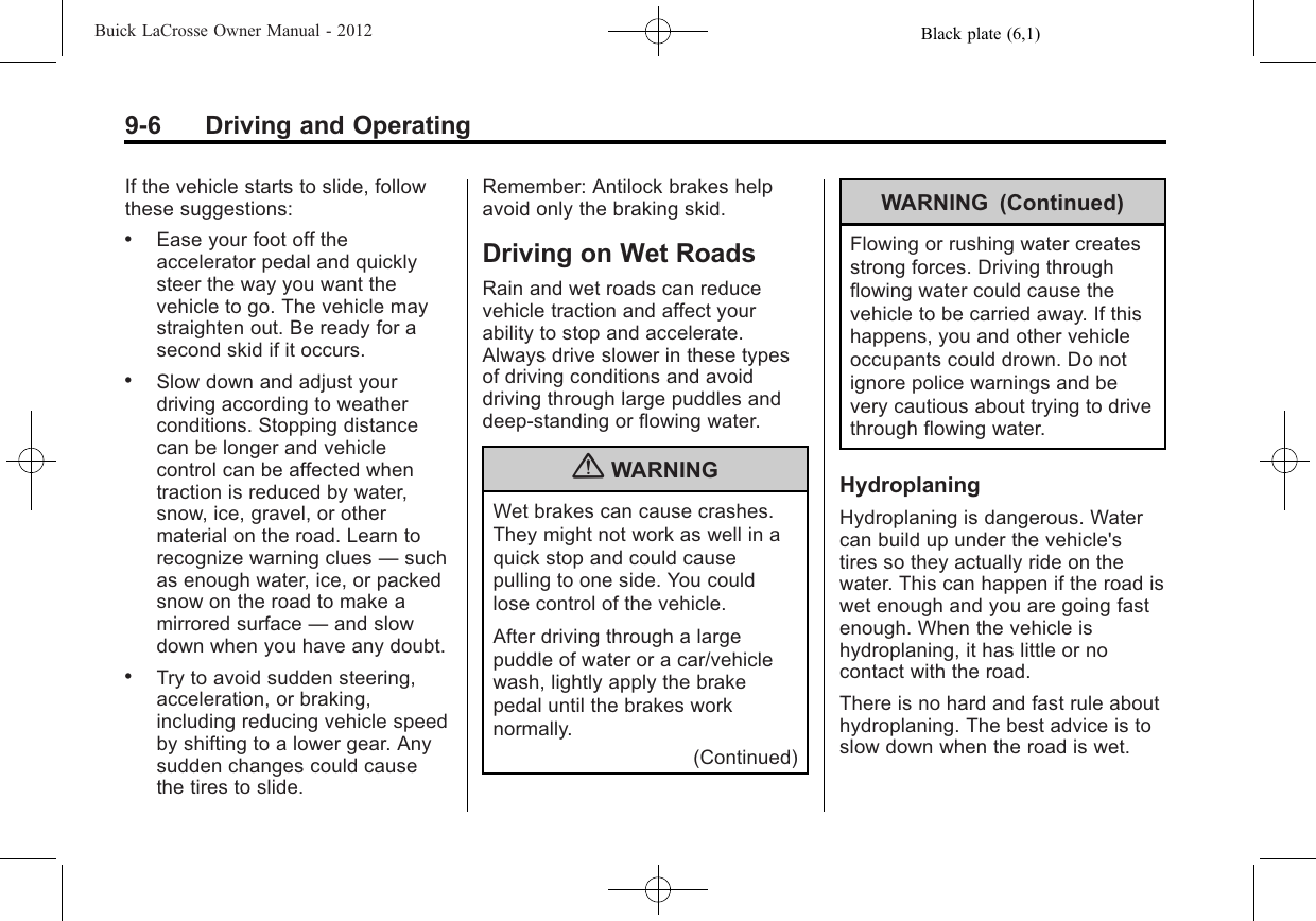 Black plate (6,1)Buick LaCrosse Owner Manual - 20129-6 Driving and OperatingIf the vehicle starts to slide, followthese suggestions:.Ease your foot off theaccelerator pedal and quicklysteer the way you want thevehicle to go. The vehicle maystraighten out. Be ready for asecond skid if it occurs..Slow down and adjust yourdriving according to weatherconditions. Stopping distancecan be longer and vehiclecontrol can be affected whentraction is reduced by water,snow, ice, gravel, or othermaterial on the road. Learn torecognize warning clues —suchas enough water, ice, or packedsnow on the road to make amirrored surface —and slowdown when you have any doubt..Try to avoid sudden steering,acceleration, or braking,including reducing vehicle speedby shifting to a lower gear. Anysudden changes could causethe tires to slide.Remember: Antilock brakes helpavoid only the braking skid.Driving on Wet RoadsRain and wet roads can reducevehicle traction and affect yourability to stop and accelerate.Always drive slower in these typesof driving conditions and avoiddriving through large puddles anddeep‐standing or flowing water.{WARNINGWet brakes can cause crashes.They might not work as well in aquick stop and could causepulling to one side. You couldlose control of the vehicle.After driving through a largepuddle of water or a car/vehiclewash, lightly apply the brakepedal until the brakes worknormally.(Continued)WARNING (Continued)Flowing or rushing water createsstrong forces. Driving throughflowing water could cause thevehicle to be carried away. If thishappens, you and other vehicleoccupants could drown. Do notignore police warnings and bevery cautious about trying to drivethrough flowing water.HydroplaningHydroplaning is dangerous. Watercan build up under the vehicle&apos;stires so they actually ride on thewater. This can happen if the road iswet enough and you are going fastenough. When the vehicle ishydroplaning, it has little or nocontact with the road.There is no hard and fast rule abouthydroplaning. The best advice is toslow down when the road is wet.