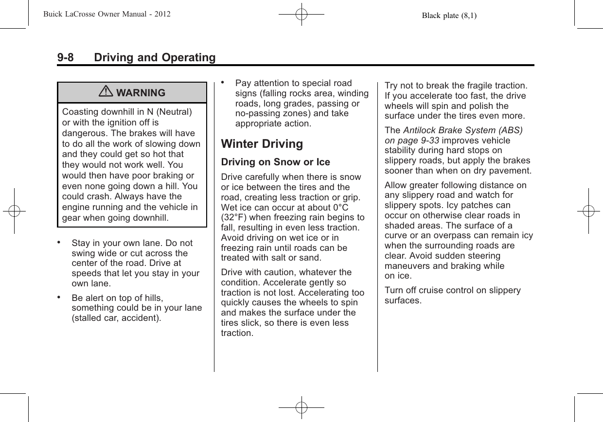 Black plate (8,1)Buick LaCrosse Owner Manual - 20129-8 Driving and Operating{WARNINGCoasting downhill in N (Neutral)or with the ignition off isdangerous. The brakes will haveto do all the work of slowing downand they could get so hot thatthey would not work well. Youwould then have poor braking oreven none going down a hill. Youcould crash. Always have theengine running and the vehicle ingear when going downhill..Stay in your own lane. Do notswing wide or cut across thecenter of the road. Drive atspeeds that let you stay in yourown lane..Be alert on top of hills,something could be in your lane(stalled car, accident)..Pay attention to special roadsigns (falling rocks area, windingroads, long grades, passing orno-passing zones) and takeappropriate action.Winter DrivingDriving on Snow or IceDrive carefully when there is snowor ice between the tires and theroad, creating less traction or grip.Wet ice can occur at about 0°C(32°F) when freezing rain begins tofall, resulting in even less traction.Avoid driving on wet ice or infreezing rain until roads can betreated with salt or sand.Drive with caution, whatever thecondition. Accelerate gently sotraction is not lost. Accelerating tooquickly causes the wheels to spinand makes the surface under thetires slick, so there is even lesstraction.Try not to break the fragile traction.If you accelerate too fast, the drivewheels will spin and polish thesurface under the tires even more.The Antilock Brake System (ABS)on page 9‑33 improves vehiclestability during hard stops onslippery roads, but apply the brakessooner than when on dry pavement.Allow greater following distance onany slippery road and watch forslippery spots. Icy patches canoccur on otherwise clear roads inshaded areas. The surface of acurve or an overpass can remain icywhen the surrounding roads areclear. Avoid sudden steeringmaneuvers and braking whileon ice.Turn off cruise control on slipperysurfaces.