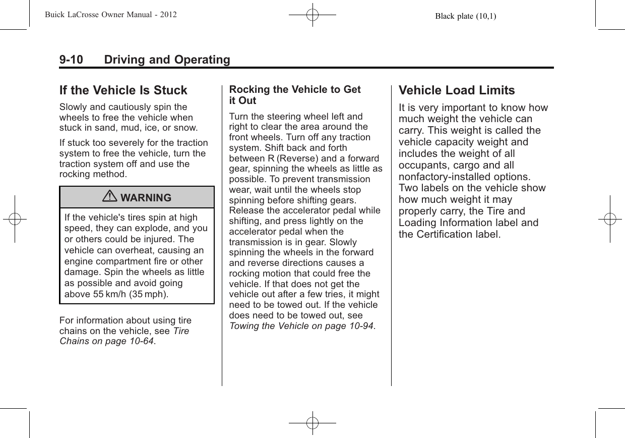 Black plate (10,1)Buick LaCrosse Owner Manual - 20129-10 Driving and OperatingIf the Vehicle Is StuckSlowly and cautiously spin thewheels to free the vehicle whenstuck in sand, mud, ice, or snow.If stuck too severely for the tractionsystem to free the vehicle, turn thetraction system off and use therocking method.{WARNINGIf the vehicle&apos;s tires spin at highspeed, they can explode, and youor others could be injured. Thevehicle can overheat, causing anengine compartment fire or otherdamage. Spin the wheels as littleas possible and avoid goingabove 55 km/h (35 mph).For information about using tirechains on the vehicle, see TireChains on page 10‑64.Rocking the Vehicle to Getit OutTurn the steering wheel left andright to clear the area around thefront wheels. Turn off any tractionsystem. Shift back and forthbetween R (Reverse) and a forwardgear, spinning the wheels as little aspossible. To prevent transmissionwear, wait until the wheels stopspinning before shifting gears.Release the accelerator pedal whileshifting, and press lightly on theaccelerator pedal when thetransmission is in gear. Slowlyspinning the wheels in the forwardand reverse directions causes arocking motion that could free thevehicle. If that does not get thevehicle out after a few tries, it mightneed to be towed out. If the vehicledoes need to be towed out, seeTowing the Vehicle on page 10‑94.Vehicle Load LimitsIt is very important to know howmuch weight the vehicle cancarry. This weight is called thevehicle capacity weight andincludes the weight of alloccupants, cargo and allnonfactory‐installed options.Two labels on the vehicle showhow much weight it mayproperly carry, the Tire andLoading Information label andthe Certification label.