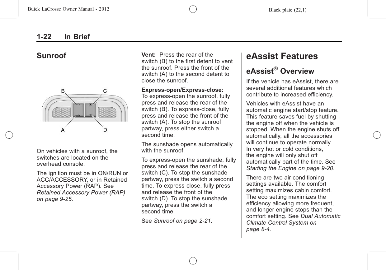 Black plate (22,1)Buick LaCrosse Owner Manual - 20121-22 In BriefSunroofOn vehicles with a sunroof, theswitches are located on theoverhead console.The ignition must be in ON/RUN orACC/ACCESSORY, or in RetainedAccessory Power (RAP). SeeRetained Accessory Power (RAP)on page 9‑25.Vent: Press the rear of theswitch (B) to the first detent to ventthe sunroof. Press the front of theswitch (A) to the second detent toclose the sunroof.Express-open/Express-close:To express-open the sunroof, fullypress and release the rear of theswitch (B). To express-close, fullypress and release the front of theswitch (A). To stop the sunroofpartway, press either switch asecond time.The sunshade opens automaticallywith the sunroof.To express-open the sunshade, fullypress and release the rear of theswitch (C). To stop the sunshadepartway, press the switch a secondtime. To express-close, fully pressand release the front of theswitch (D). To stop the sunshadepartway, press the switch asecond time.See Sunroof on page 2‑21.eAssist FeatureseAssist®OverviewIf the vehicle has eAssist, there areseveral additional features whichcontribute to increased efficiency.Vehicles with eAssist have anautomatic engine start/stop feature.This feature saves fuel by shuttingthe engine off when the vehicle isstopped. When the engine shuts offautomatically, all the accessorieswill continue to operate normally.In very hot or cold conditions,the engine will only shut offautomatically part of the time. SeeStarting the Engine on page 9‑20.There are two air conditioningsettings available. The comfortsetting maximizes cabin comfort.The eco setting maximizes theefficiency allowing more frequent,and longer engine stops than thecomfort setting. See Dual AutomaticClimate Control System onpage 8‑4.