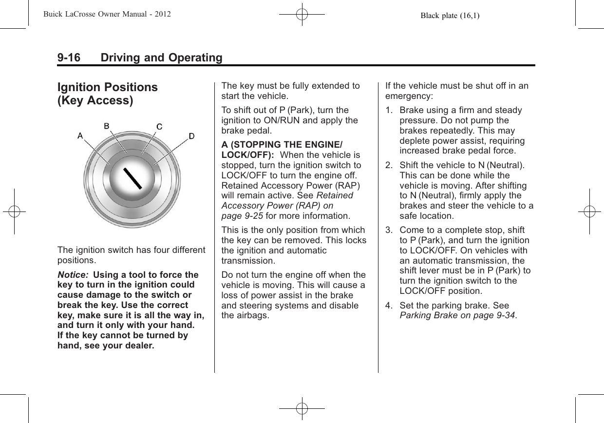 Black plate (16,1)Buick LaCrosse Owner Manual - 20129-16 Driving and OperatingIgnition Positions(Key Access)The ignition switch has four differentpositions.Notice: Using a tool to force thekey to turn in the ignition couldcause damage to the switch orbreak the key. Use the correctkey, make sure it is all the way in,and turn it only with your hand.If the key cannot be turned byhand, see your dealer.The key must be fully extended tostart the vehicle.To shift out of P (Park), turn theignition to ON/RUN and apply thebrake pedal.A (STOPPING THE ENGINE/LOCK/OFF): When the vehicle isstopped, turn the ignition switch toLOCK/OFF to turn the engine off.Retained Accessory Power (RAP)will remain active. See RetainedAccessory Power (RAP) onpage 9‑25 for more information.This is the only position from whichthe key can be removed. This locksthe ignition and automatictransmission.Do not turn the engine off when thevehicle is moving. This will cause aloss of power assist in the brakeand steering systems and disablethe airbags.If the vehicle must be shut off in anemergency:1. Brake using a firm and steadypressure. Do not pump thebrakes repeatedly. This maydeplete power assist, requiringincreased brake pedal force.2. Shift the vehicle to N (Neutral).This can be done while thevehicle is moving. After shiftingto N (Neutral), firmly apply thebrakes and steer the vehicle to asafe location.3. Come to a complete stop, shiftto P (Park), and turn the ignitionto LOCK/OFF. On vehicles withan automatic transmission, theshift lever must be in P (Park) toturn the ignition switch to theLOCK/OFF position.4. Set the parking brake. SeeParking Brake on page 9‑34.
