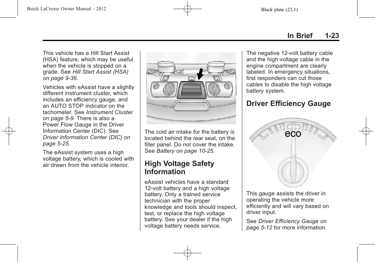 Black plate (23,1)Buick LaCrosse Owner Manual - 2012In Brief 1-23This vehicle has a Hill Start Assist(HSA) feature, which may be usefulwhen the vehicle is stopped on agrade. See Hill Start Assist (HSA)on page 9‑36.Vehicles with eAssist have a slightlydifferent instrument cluster, whichincludes an efficiency gauge, andan AUTO STOP indicator on thetachometer. See Instrument Clusteron page 5‑9. There is also aPower Flow Gauge in the DriverInformation Center (DIC). SeeDriver Information Center (DIC) onpage 5‑25.The eAssist system uses a highvoltage battery, which is cooled withair drawn from the vehicle interior.The cold air intake for the battery islocated behind the rear seat, on thefiller panel. Do not cover the intake.See Battery on page 10‑25.High Voltage SafetyInformationeAssist vehicles have a standard12-volt battery and a high voltagebattery. Only a trained servicetechnician with the properknowledge and tools should inspect,test, or replace the high voltagebattery. See your dealer if the highvoltage battery needs service.The negative 12-volt battery cableand the high voltage cable in theengine compartment are clearlylabeled. In emergency situations,first responders can cut thosecables to disable the high voltagebattery system.Driver Efficiency GaugeThis gauge assists the driver inoperating the vehicle moreefficiently and will vary based ondriver input.See Driver Efficiency Gauge onpage 5‑12 for more information.