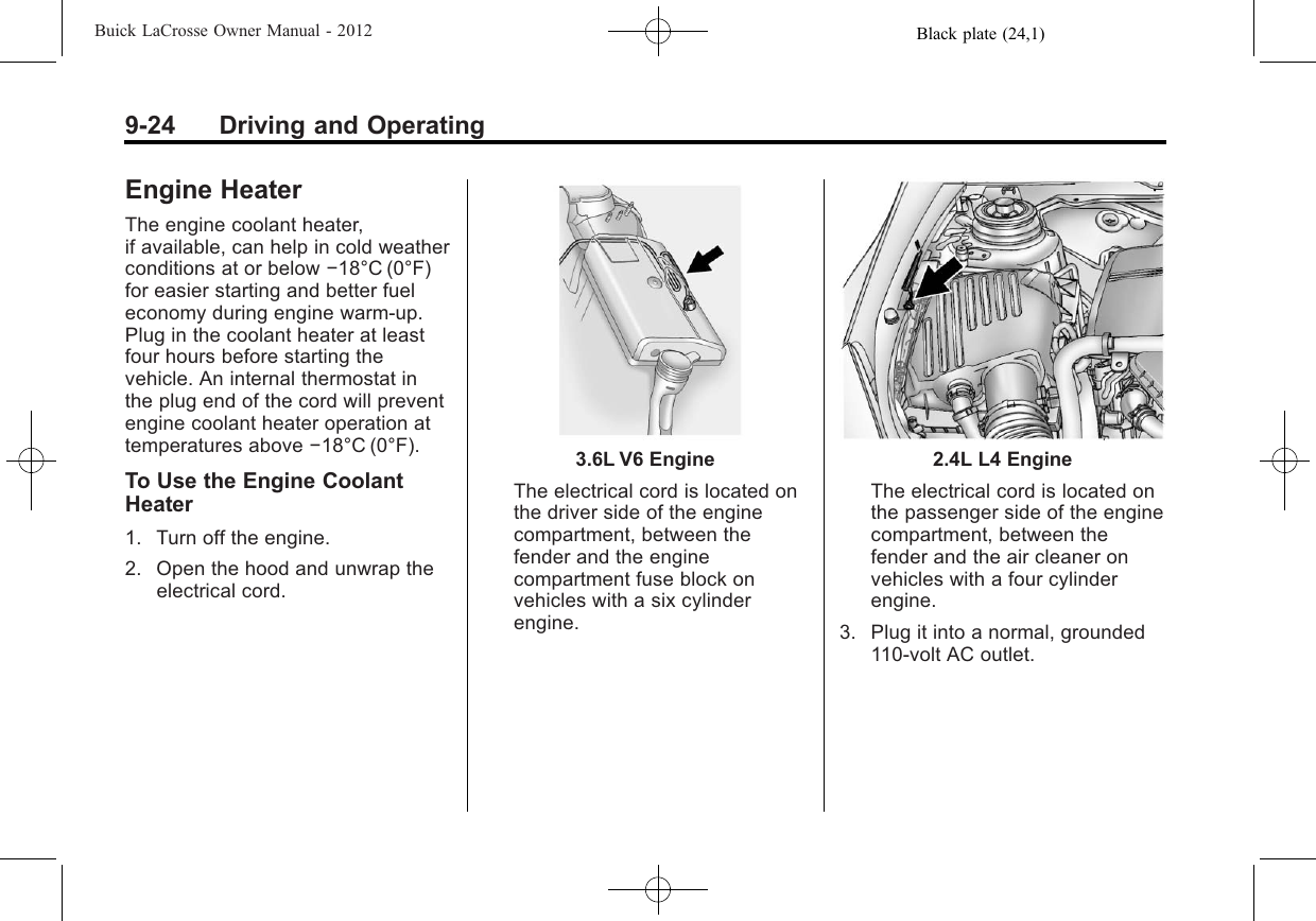 Black plate (24,1)Buick LaCrosse Owner Manual - 20129-24 Driving and OperatingEngine HeaterThe engine coolant heater,if available, can help in cold weatherconditions at or below −18°C (0°F)for easier starting and better fueleconomy during engine warm-up.Plug in the coolant heater at leastfour hours before starting thevehicle. An internal thermostat inthe plug end of the cord will preventengine coolant heater operation attemperatures above −18°C (0°F).To Use the Engine CoolantHeater1. Turn off the engine.2. Open the hood and unwrap theelectrical cord.3.6L V6 EngineThe electrical cord is located onthe driver side of the enginecompartment, between thefender and the enginecompartment fuse block onvehicles with a six cylinderengine.2.4L L4 EngineThe electrical cord is located onthe passenger side of the enginecompartment, between thefender and the air cleaner onvehicles with a four cylinderengine.3. Plug it into a normal, grounded110-volt AC outlet.