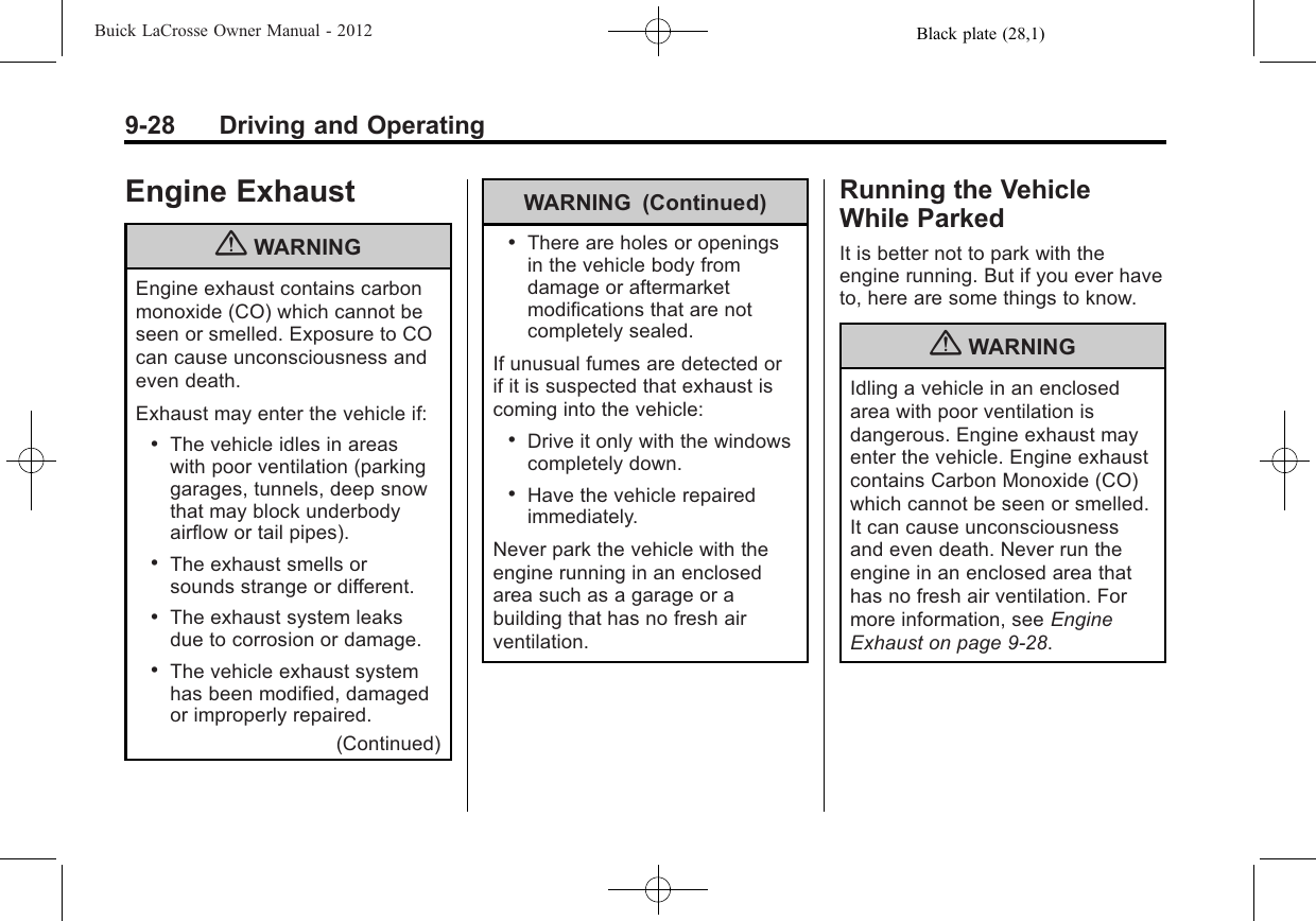 Black plate (28,1)Buick LaCrosse Owner Manual - 20129-28 Driving and OperatingEngine Exhaust{WARNINGEngine exhaust contains carbonmonoxide (CO) which cannot beseen or smelled. Exposure to COcan cause unconsciousness andeven death.Exhaust may enter the vehicle if:.The vehicle idles in areaswith poor ventilation (parkinggarages, tunnels, deep snowthat may block underbodyairflow or tail pipes)..The exhaust smells orsounds strange or different..The exhaust system leaksdue to corrosion or damage..The vehicle exhaust systemhas been modified, damagedor improperly repaired.(Continued)WARNING (Continued).There are holes or openingsin the vehicle body fromdamage or aftermarketmodifications that are notcompletely sealed.If unusual fumes are detected orif it is suspected that exhaust iscoming into the vehicle:.Drive it only with the windowscompletely down..Have the vehicle repairedimmediately.Never park the vehicle with theengine running in an enclosedarea such as a garage or abuilding that has no fresh airventilation.Running the VehicleWhile ParkedIt is better not to park with theengine running. But if you ever haveto, here are some things to know.{WARNINGIdling a vehicle in an enclosedarea with poor ventilation isdangerous. Engine exhaust mayenter the vehicle. Engine exhaustcontains Carbon Monoxide (CO)which cannot be seen or smelled.It can cause unconsciousnessand even death. Never run theengine in an enclosed area thathas no fresh air ventilation. Formore information, see EngineExhaust on page 9‑28.