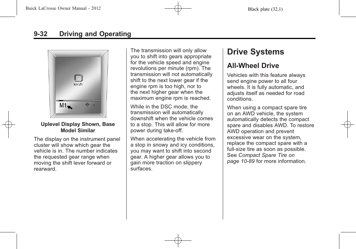 Black plate (32,1)Buick LaCrosse Owner Manual - 20129-32 Driving and OperatingUplevel Display Shown, BaseModel SimilarThe display on the instrument panelcluster will show which gear thevehicle is in. The number indicatesthe requested gear range whenmoving the shift lever forward orrearward.The transmission will only allowyou to shift into gears appropriatefor the vehicle speed and enginerevolutions per minute (rpm). Thetransmission will not automaticallyshift to the next lower gear if theengine rpm is too high, nor tothe next higher gear when themaximum engine rpm is reached.While in the DSC mode, thetransmission will automaticallydownshift when the vehicle comesto a stop. This will allow for morepower during take-off.When accelerating the vehicle froma stop in snowy and icy conditions,you may want to shift into secondgear. A higher gear allows you togain more traction on slipperysurfaces.Drive SystemsAll-Wheel DriveVehicles with this feature alwayssend engine power to all fourwheels. It is fully automatic, andadjusts itself as needed for roadconditions.When using a compact spare tireon an AWD vehicle, the systemautomatically detects the compactspare and disables AWD. To restoreAWD operation and preventexcessive wear on the system,replace the compact spare with afull-size tire as soon as possible.See Compact Spare Tire onpage 10‑89 for more information.