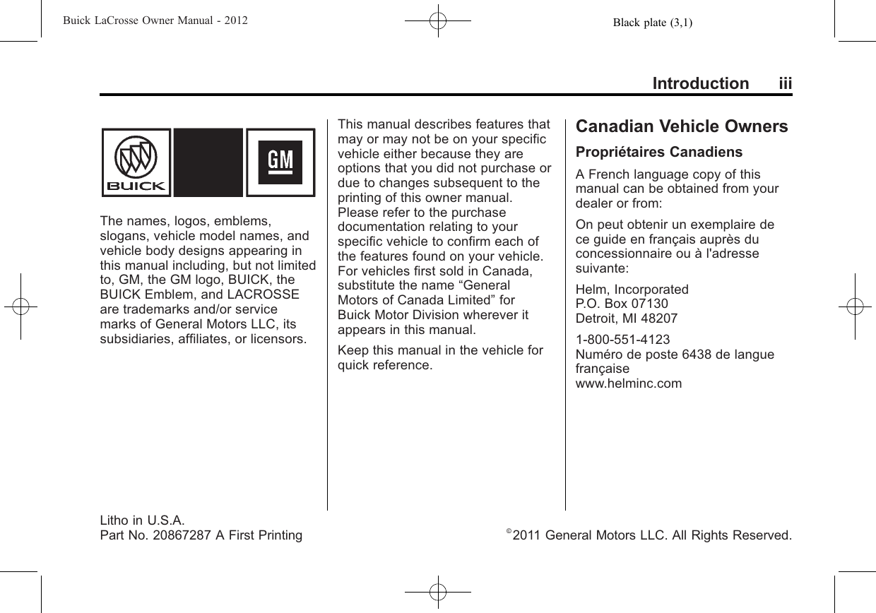 Black plate (3,1)Buick LaCrosse Owner Manual - 2012Introduction iiiThe names, logos, emblems,slogans, vehicle model names, andvehicle body designs appearing inthis manual including, but not limitedto, GM, the GM logo, BUICK, theBUICK Emblem, and LACROSSEare trademarks and/or servicemarks of General Motors LLC, itssubsidiaries, affiliates, or licensors.This manual describes features thatmay or may not be on your specificvehicle either because they areoptions that you did not purchase ordue to changes subsequent to theprinting of this owner manual.Please refer to the purchasedocumentation relating to yourspecific vehicle to confirm each ofthe features found on your vehicle.For vehicles first sold in Canada,substitute the name “GeneralMotors of Canada Limited”forBuick Motor Division wherever itappears in this manual.Keep this manual in the vehicle forquick reference.Canadian Vehicle OwnersPropriétaires CanadiensA French language copy of thismanual can be obtained from yourdealer or from:On peut obtenir un exemplaire dece guide en français auprès duconcessionnaire ou à l&apos;adressesuivante:Helm, IncorporatedP.O. Box 07130Detroit, MI 482071-800-551-4123Numéro de poste 6438 de languefrançaisewww.helminc.comLitho in U.S.A.Part No. 20867287 A First Printing ©2011 General Motors LLC. All Rights Reserved.