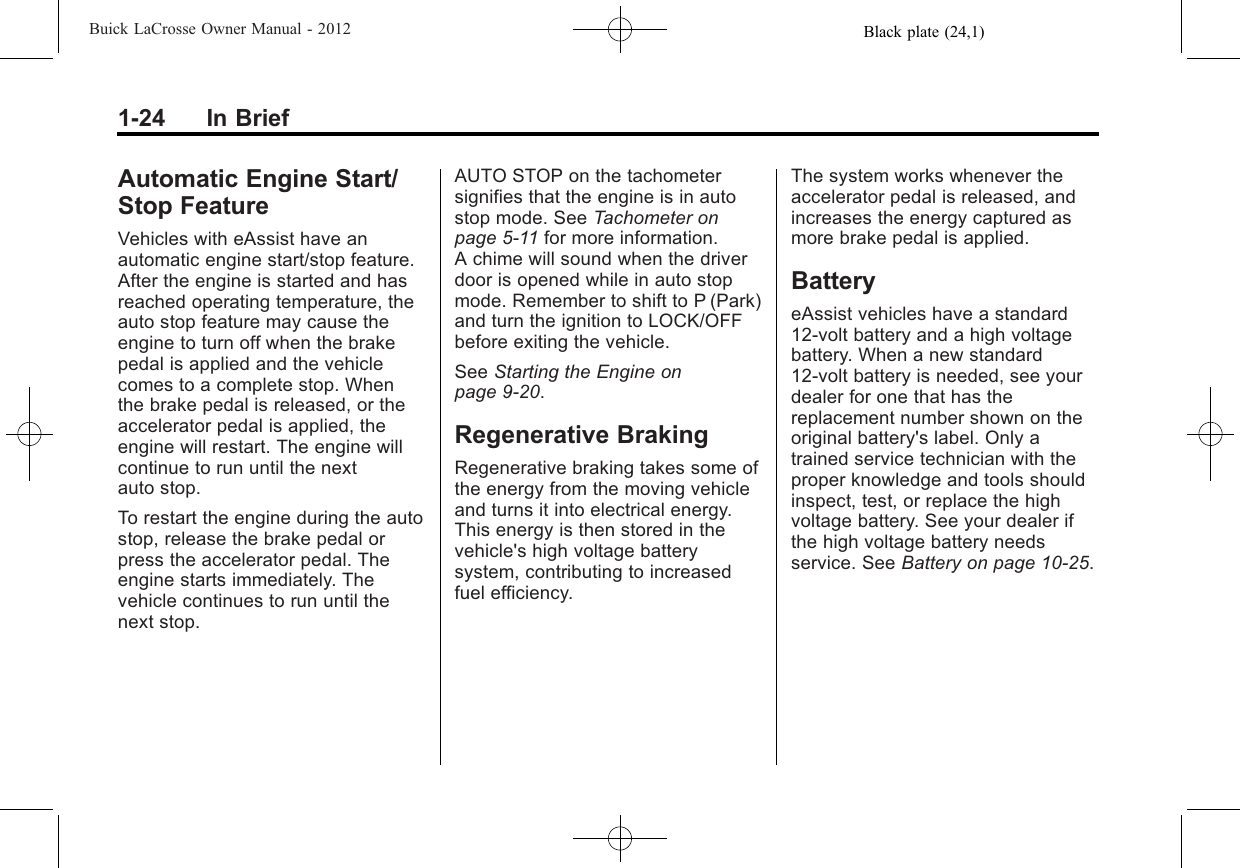 Black plate (24,1)Buick LaCrosse Owner Manual - 20121-24 In BriefAutomatic Engine Start/Stop FeatureVehicles with eAssist have anautomatic engine start/stop feature.After the engine is started and hasreached operating temperature, theauto stop feature may cause theengine to turn off when the brakepedal is applied and the vehiclecomes to a complete stop. Whenthe brake pedal is released, or theaccelerator pedal is applied, theengine will restart. The engine willcontinue to run until the nextauto stop.To restart the engine during the autostop, release the brake pedal orpress the accelerator pedal. Theengine starts immediately. Thevehicle continues to run until thenext stop.AUTO STOP on the tachometersignifies that the engine is in autostop mode. See Tachometer onpage 5‑11 for more information.A chime will sound when the driverdoor is opened while in auto stopmode. Remember to shift to P (Park)and turn the ignition to LOCK/OFFbefore exiting the vehicle.See Starting the Engine onpage 9‑20.Regenerative BrakingRegenerative braking takes some ofthe energy from the moving vehicleand turns it into electrical energy.This energy is then stored in thevehicle&apos;s high voltage batterysystem, contributing to increasedfuel efficiency.The system works whenever theaccelerator pedal is released, andincreases the energy captured asmore brake pedal is applied.BatteryeAssist vehicles have a standard12-volt battery and a high voltagebattery. When a new standard12-volt battery is needed, see yourdealer for one that has thereplacement number shown on theoriginal battery&apos;s label. Only atrained service technician with theproper knowledge and tools shouldinspect, test, or replace the highvoltage battery. See your dealer ifthe high voltage battery needsservice. See Battery on page 10‑25.