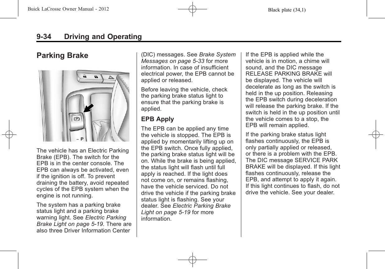 Black plate (34,1)Buick LaCrosse Owner Manual - 20129-34 Driving and OperatingParking BrakeThe vehicle has an Electric ParkingBrake (EPB). The switch for theEPB is in the center console. TheEPB can always be activated, evenif the ignition is off. To preventdraining the battery, avoid repeatedcycles of the EPB system when theengine is not running.The system has a parking brakestatus light and a parking brakewarning light. See Electric ParkingBrake Light on page 5‑19. There arealso three Driver Information Center(DIC) messages. See Brake SystemMessages on page 5‑33 for moreinformation. In case of insufficientelectrical power, the EPB cannot beapplied or released.Before leaving the vehicle, checkthe parking brake status light toensure that the parking brake isapplied.EPB ApplyThe EPB can be applied any timethe vehicle is stopped. The EPB isapplied by momentarily lifting up onthe EPB switch. Once fully applied,the parking brake status light will beon. While the brake is being applied,the status light will flash until fullapply is reached. If the light doesnot come on, or remains flashing,have the vehicle serviced. Do notdrive the vehicle if the parking brakestatus light is flashing. See yourdealer. See Electric Parking BrakeLight on page 5‑19 for moreinformation.If the EPB is applied while thevehicle is in motion, a chime willsound, and the DIC messageRELEASE PARKING BRAKE willbe displayed. The vehicle willdecelerate as long as the switch isheld in the up position. Releasingthe EPB switch during decelerationwill release the parking brake. If theswitch is held in the up position untilthe vehicle comes to a stop, theEPB will remain applied.If the parking brake status lightflashes continuously, the EPB isonly partially applied or released,or there is a problem with the EPB.The DIC message SERVICE PARKBRAKE will be displayed. If this lightflashes continuously, release theEPB, and attempt to apply it again.If this light continues to flash, do notdrive the vehicle. See your dealer.