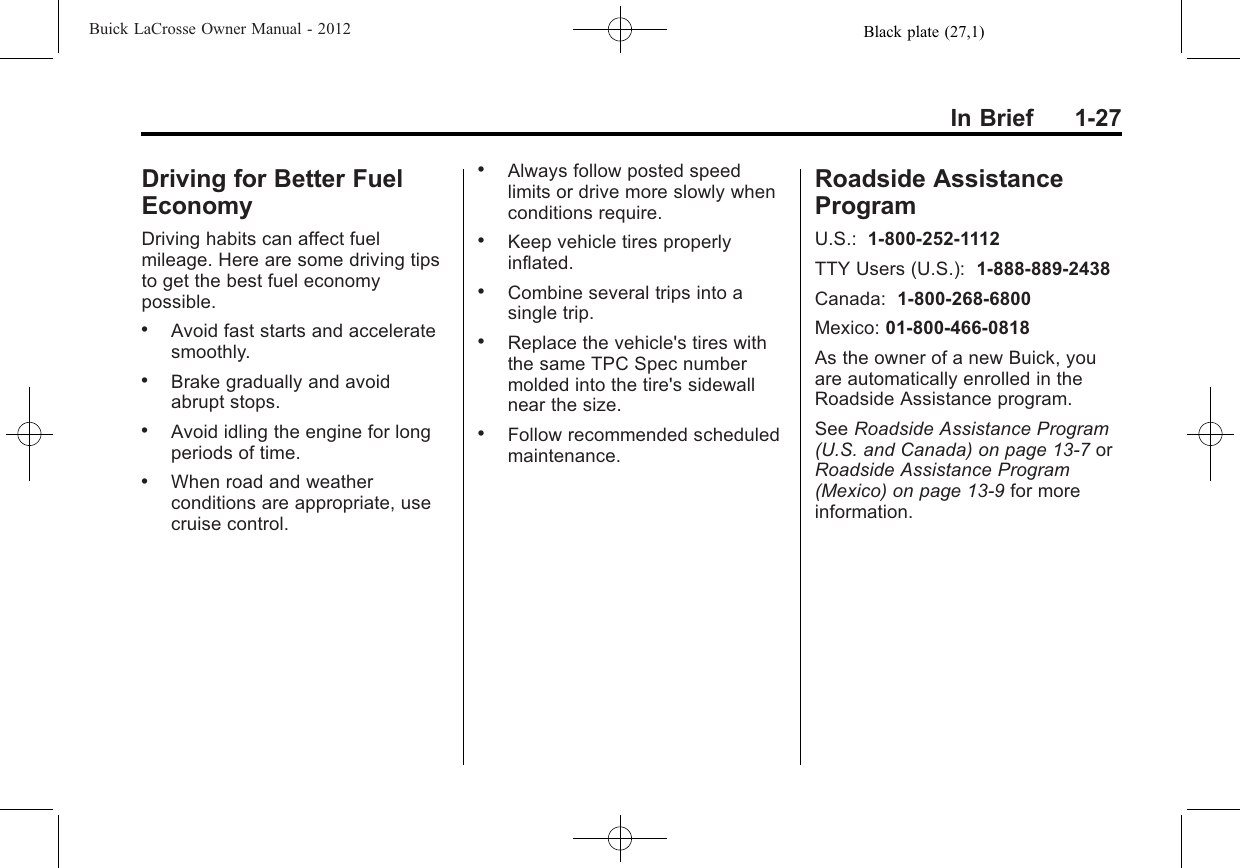 Black plate (27,1)Buick LaCrosse Owner Manual - 2012In Brief 1-27Driving for Better FuelEconomyDriving habits can affect fuelmileage. Here are some driving tipsto get the best fuel economypossible..Avoid fast starts and acceleratesmoothly..Brake gradually and avoidabrupt stops..Avoid idling the engine for longperiods of time..When road and weatherconditions are appropriate, usecruise control..Always follow posted speedlimits or drive more slowly whenconditions require..Keep vehicle tires properlyinflated..Combine several trips into asingle trip..Replace the vehicle&apos;s tires withthe same TPC Spec numbermolded into the tire&apos;s sidewallnear the size..Follow recommended scheduledmaintenance.Roadside AssistanceProgramU.S.: 1-800-252-1112TTY Users (U.S.): 1-888-889-2438Canada: 1-800-268-6800Mexico: 01-800-466-0818As the owner of a new Buick, youare automatically enrolled in theRoadside Assistance program.See Roadside Assistance Program(U.S. and Canada) on page 13‑7orRoadside Assistance Program(Mexico) on page 13‑9for moreinformation.
