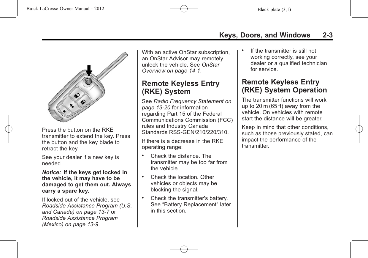Black plate (3,1)Buick LaCrosse Owner Manual - 2012Keys, Doors, and Windows 2-3Press the button on the RKEtransmitter to extend the key. Pressthe button and the key blade toretract the key.See your dealer if a new key isneeded.Notice: If the keys get locked inthe vehicle, it may have to bedamaged to get them out. Alwayscarry a spare key.If locked out of the vehicle, seeRoadside Assistance Program (U.S.and Canada) on page 13‑7orRoadside Assistance Program(Mexico) on page 13‑9.With an active OnStar subscription,an OnStar Advisor may remotelyunlock the vehicle. See OnStarOverview on page 14‑1.Remote Keyless Entry(RKE) SystemSee Radio Frequency Statement onpage 13‑20 for informationregarding Part 15 of the FederalCommunications Commission (FCC)rules and Industry CanadaStandards RSS-GEN/210/220/310.If there is a decrease in the RKEoperating range:.Check the distance. Thetransmitter may be too far fromthe vehicle..Check the location. Othervehicles or objects may beblocking the signal..Check the transmitter&apos;s battery.See “Battery Replacement”laterin this section..If the transmitter is still notworking correctly, see yourdealer or a qualified technicianfor service.Remote Keyless Entry(RKE) System OperationThe transmitter functions will workup to 20 m (65 ft) away from thevehicle. On vehicles with remotestart the distance will be greater.Keep in mind that other conditions,such as those previously stated, canimpact the performance of thetransmitter.