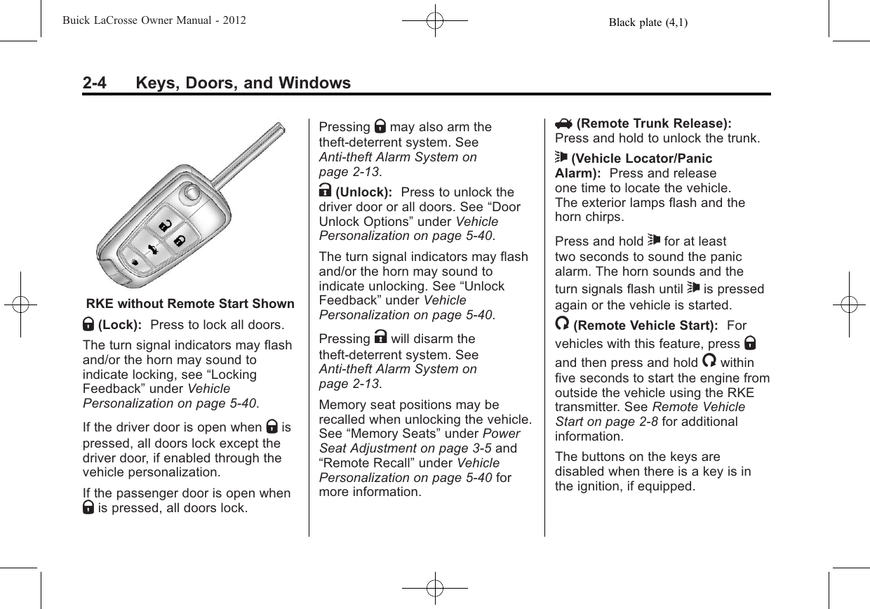 Black plate (4,1)Buick LaCrosse Owner Manual - 20122-4 Keys, Doors, and WindowsRKE without Remote Start ShownQ(Lock): Press to lock all doors.The turn signal indicators may flashand/or the horn may sound toindicate locking, see “LockingFeedback”under VehiclePersonalization on page 5‑40.If the driver door is open when Qispressed, all doors lock except thedriver door, if enabled through thevehicle personalization.If the passenger door is open whenQis pressed, all doors lock.Pressing Qmay also arm thetheft-deterrent system. SeeAnti-theft Alarm System onpage 2‑13.K(Unlock): Press to unlock thedriver door or all doors. See “DoorUnlock Options”under VehiclePersonalization on page 5‑40.The turn signal indicators may flashand/or the horn may sound toindicate unlocking. See “UnlockFeedback”under VehiclePersonalization on page 5‑40.Pressing Kwill disarm thetheft-deterrent system. SeeAnti-theft Alarm System onpage 2‑13.Memory seat positions may berecalled when unlocking the vehicle.See “Memory Seats”under PowerSeat Adjustment on page 3‑5and“Remote Recall”under VehiclePersonalization on page 5‑40 formore information.V(Remote Trunk Release):Press and hold to unlock the trunk.7(Vehicle Locator/PanicAlarm): Press and releaseone time to locate the vehicle.The exterior lamps flash and thehorn chirps.Press and hold 7for at leasttwo seconds to sound the panicalarm. The horn sounds and theturn signals flash until 7is pressedagain or the vehicle is started./(Remote Vehicle Start): Forvehicles with this feature, press Qand then press and hold /withinfive seconds to start the engine fromoutside the vehicle using the RKEtransmitter. See Remote VehicleStart on page 2‑8for additionalinformation.The buttons on the keys aredisabled when there is a key is inthe ignition, if equipped.