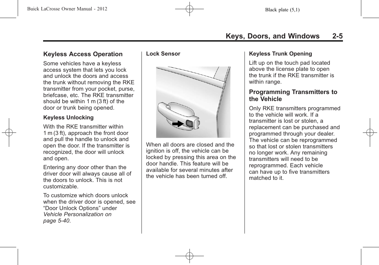 Black plate (5,1)Buick LaCrosse Owner Manual - 2012Keys, Doors, and Windows 2-5Keyless Access OperationSome vehicles have a keylessaccess system that lets you lockand unlock the doors and accessthe trunk without removing the RKEtransmitter from your pocket, purse,briefcase, etc. The RKE transmittershould be within 1 m (3 ft) of thedoor or trunk being opened.Keyless UnlockingWith the RKE transmitter within1 m (3 ft), approach the front doorand pull the handle to unlock andopen the door. If the transmitter isrecognized, the door will unlockand open.Entering any door other than thedriver door will always cause all ofthe doors to unlock. This is notcustomizable.To customize which doors unlockwhen the driver door is opened, see“Door Unlock Options”underVehicle Personalization onpage 5‑40.Lock SensorWhen all doors are closed and theignition is off, the vehicle can belocked by pressing this area on thedoor handle. This feature will beavailable for several minutes afterthe vehicle has been turned off.Keyless Trunk OpeningLift up on the touch pad locatedabove the license plate to openthe trunk if the RKE transmitter iswithin range.Programming Transmitters tothe VehicleOnly RKE transmitters programmedto the vehicle will work. If atransmitter is lost or stolen, areplacement can be purchased andprogrammed through your dealer.The vehicle can be reprogrammedso that lost or stolen transmittersno longer work. Any remainingtransmitters will need to bereprogrammed. Each vehiclecan have up to five transmittersmatched to it.
