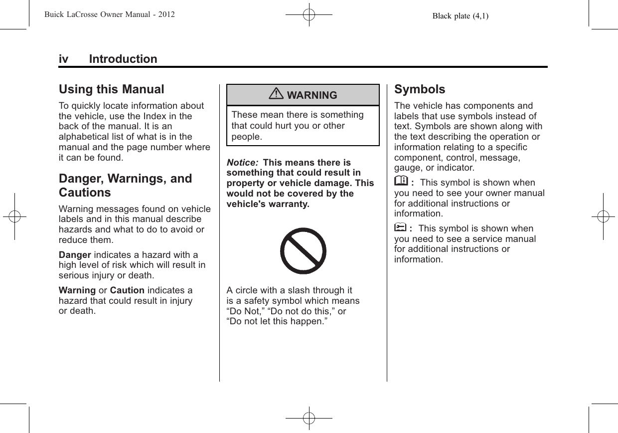 Black plate (4,1)Buick LaCrosse Owner Manual - 2012iv IntroductionUsing this ManualTo quickly locate information aboutthe vehicle, use the Index in theback of the manual. It is analphabetical list of what is in themanual and the page number whereit can be found.Danger, Warnings, andCautionsWarning messages found on vehiclelabels and in this manual describehazards and what to do to avoid orreduce them.Danger indicates a hazard with ahigh level of risk which will result inserious injury or death.Warning or Caution indicates ahazard that could result in injuryor death.{WARNINGThese mean there is somethingthat could hurt you or otherpeople.Notice: This means there issomething that could result inproperty or vehicle damage. Thiswould not be covered by thevehicle&apos;s warranty.A circle with a slash through itis a safety symbol which means“Do Not,” “Do not do this,”or“Do not let this happen.”SymbolsThe vehicle has components andlabels that use symbols instead oftext. Symbols are shown along withthe text describing the operation orinformation relating to a specificcomponent, control, message,gauge, or indicator.M:This symbol is shown whenyou need to see your owner manualfor additional instructions orinformation.*:This symbol is shown whenyou need to see a service manualfor additional instructions orinformation.