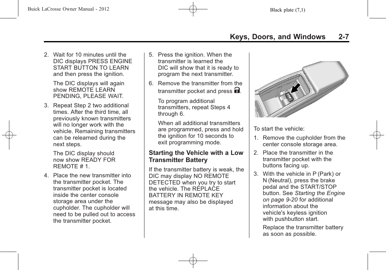 Black plate (7,1)Buick LaCrosse Owner Manual - 2012Keys, Doors, and Windows 2-72. Wait for 10 minutes until theDIC displays PRESS ENGINESTART BUTTON TO LEARNand then press the ignition.The DIC displays will againshow REMOTE LEARNPENDING, PLEASE WAIT.3. Repeat Step 2 two additionaltimes. After the third time, allpreviously known transmitterswill no longer work with thevehicle. Remaining transmitterscan be relearned during thenext steps.The DIC display shouldnow show READY FORREMOTE # 1.4. Place the new transmitter intothe transmitter pocket. Thetransmitter pocket is locatedinside the center consolestorage area under thecupholder. The cupholder willneed to be pulled out to accessthe transmitter pocket.5. Press the ignition. When thetransmitter is learned theDIC will show that it is ready toprogram the next transmitter.6. Remove the transmitter from thetransmitter pocket and press K.To program additionaltransmitters, repeat Steps 4through 6.When all additional transmittersare programmed, press and holdthe ignition for 10 seconds toexit programming mode.Starting the Vehicle with a LowTransmitter BatteryIf the transmitter battery is weak, theDIC may display NO REMOTEDETECTED when you try to startthe vehicle. The REPLACEBATTERY IN REMOTE KEYmessage may also be displayedat this time.To start the vehicle:1. Remove the cupholder from thecenter console storage area.2. Place the transmitter in thetransmitter pocket with thebuttons facing up.3. With the vehicle in P (Park) orN (Neutral), press the brakepedal and the START/STOPbutton. See Starting the Engineon page 9‑20 for additionalinformation about thevehicle&apos;s keyless ignitionwith pushbutton start.Replace the transmitter batteryas soon as possible.