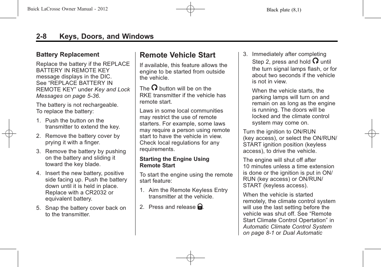 Black plate (8,1)Buick LaCrosse Owner Manual - 20122-8 Keys, Doors, and WindowsBattery ReplacementReplace the battery if the REPLACEBATTERY IN REMOTE KEYmessage displays in the DIC.See “REPLACE BATTERY INREMOTE KEY”under Key and LockMessages on page 5‑36.The battery is not rechargeable.To replace the battery:1. Push the button on thetransmitter to extend the key.2. Remove the battery cover byprying it with a finger.3. Remove the battery by pushingon the battery and sliding ittoward the key blade.4. Insert the new battery, positiveside facing up. Push the batterydown until it is held in place.Replace with a CR2032 orequivalent battery.5. Snap the battery cover back onto the transmitter.Remote Vehicle StartIf available, this feature allows theengine to be started from outsidethe vehicle.The /button will be on theRKE transmitter if the vehicle hasremote start.Laws in some local communitiesmay restrict the use of remotestarters. For example, some lawsmay require a person using remotestart to have the vehicle in view.Check local regulations for anyrequirements.Starting the Engine UsingRemote StartTo start the engine using the remotestart feature:1. Aim the Remote Keyless Entrytransmitter at the vehicle.2. Press and release Q.3. Immediately after completingStep 2, press and hold /untilthe turn signal lamps flash, or forabout two seconds if the vehicleis not in view.When the vehicle starts, theparking lamps will turn on andremain on as long as the engineis running. The doors will belocked and the climate controlsystem may come on.Turn the ignition to ON/RUN(key access), or select the ON/RUN/START ignition position (keylessaccess), to drive the vehicle.The engine will shut off after10 minutes unless a time extensionis done or the ignition is put in ON/RUN (key access) or ON/RUN/START (keyless access).When the vehicle is startedremotely, the climate control systemwill use the last setting before thevehicle was shut off. See “RemoteStart Climate Control Opertation”inAutomatic Climate Control Systemon page 8‑1or Dual Automatic