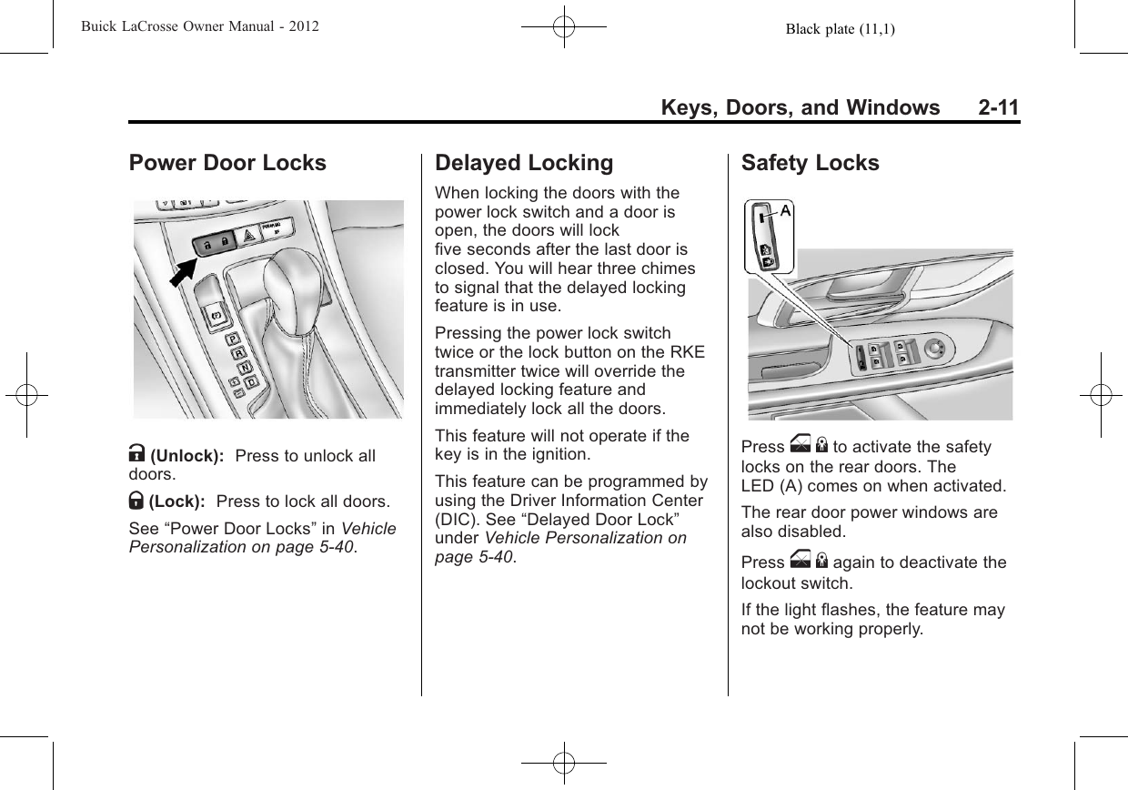 Black plate (11,1)Buick LaCrosse Owner Manual - 2012Keys, Doors, and Windows 2-11Power Door LocksK(Unlock): Press to unlock alldoors.Q(Lock): Press to lock all doors.See “Power Door Locks”in VehiclePersonalization on page 5‑40.Delayed LockingWhen locking the doors with thepower lock switch and a door isopen, the doors will lockfive seconds after the last door isclosed. You will hear three chimesto signal that the delayed lockingfeature is in use.Pressing the power lock switchtwice or the lock button on the RKEtransmitter twice will override thedelayed locking feature andimmediately lock all the doors.This feature will not operate if thekey is in the ignition.This feature can be programmed byusing the Driver Information Center(DIC). See “Delayed Door Lock”under Vehicle Personalization onpage 5‑40.Safety LocksPress o{to activate the safetylocks on the rear doors. TheLED (A) comes on when activated.The rear door power windows arealso disabled.Press o{again to deactivate thelockout switch.If the light flashes, the feature maynot be working properly.