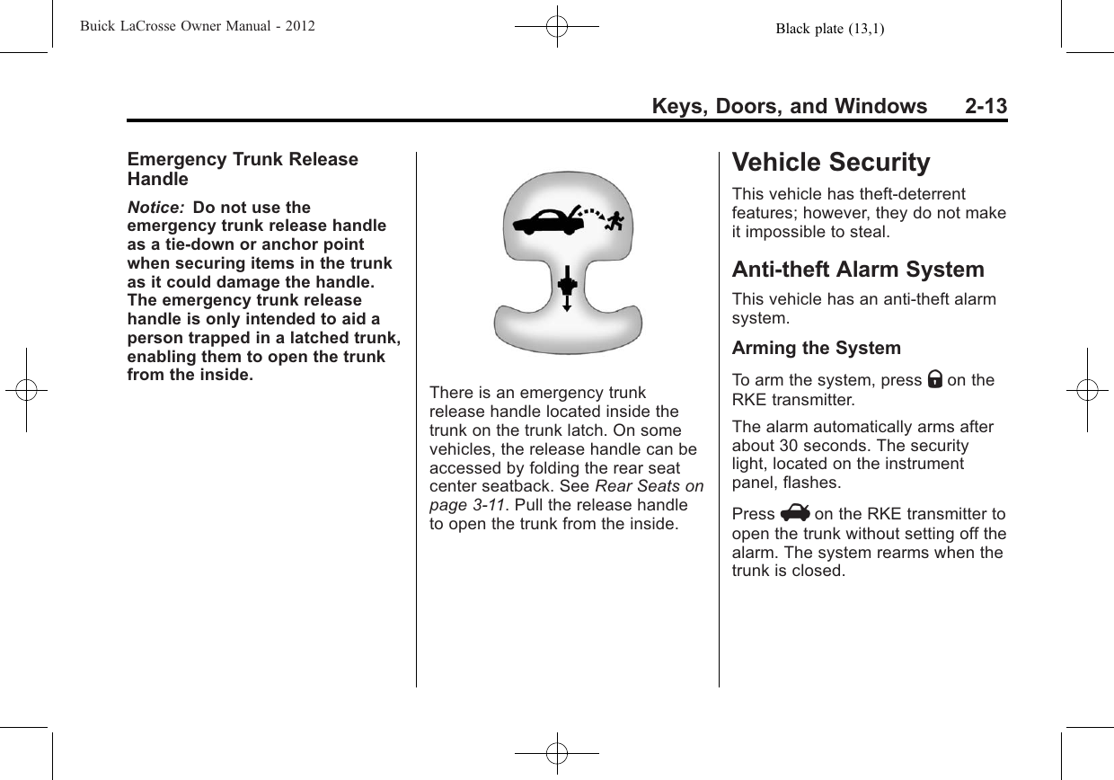 Black plate (13,1)Buick LaCrosse Owner Manual - 2012Keys, Doors, and Windows 2-13Emergency Trunk ReleaseHandleNotice: Do not use theemergency trunk release handleas a tie-down or anchor pointwhen securing items in the trunkas it could damage the handle.The emergency trunk releasehandle is only intended to aid aperson trapped in a latched trunk,enabling them to open the trunkfrom the inside.There is an emergency trunkrelease handle located inside thetrunk on the trunk latch. On somevehicles, the release handle can beaccessed by folding the rear seatcenter seatback. See Rear Seats onpage 3‑11. Pull the release handleto open the trunk from the inside.Vehicle SecurityThis vehicle has theft-deterrentfeatures; however, they do not makeit impossible to steal.Anti-theft Alarm SystemThis vehicle has an anti-theft alarmsystem.Arming the SystemTo arm the system, press Qon theRKE transmitter.The alarm automatically arms afterabout 30 seconds. The securitylight, located on the instrumentpanel, flashes.Press Von the RKE transmitter toopen the trunk without setting off thealarm. The system rearms when thetrunk is closed.