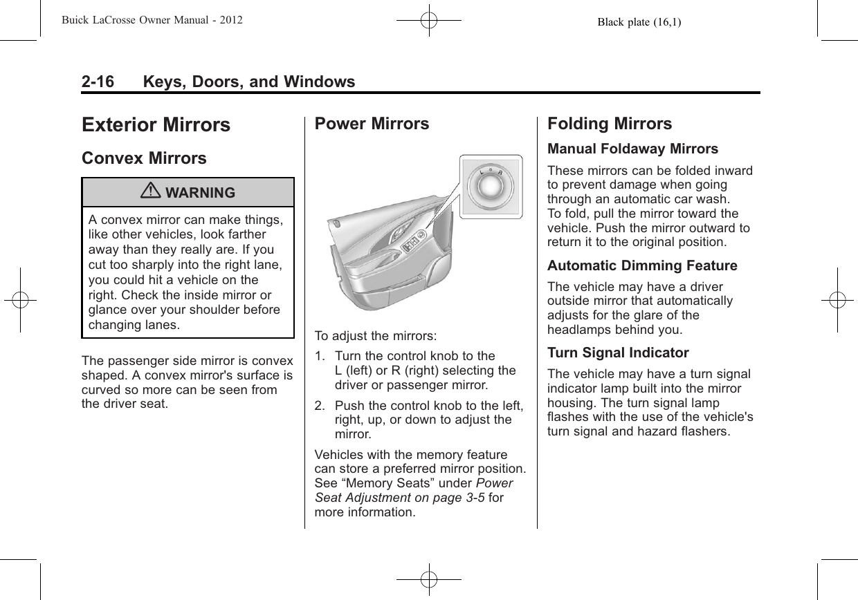 Black plate (16,1)Buick LaCrosse Owner Manual - 20122-16 Keys, Doors, and WindowsExterior MirrorsConvex Mirrors{WARNINGA convex mirror can make things,like other vehicles, look fartheraway than they really are. If youcut too sharply into the right lane,you could hit a vehicle on theright. Check the inside mirror orglance over your shoulder beforechanging lanes.The passenger side mirror is convexshaped. A convex mirror&apos;s surface iscurved so more can be seen fromthe driver seat.Power MirrorsTo adjust the mirrors:1. Turn the control knob to theL (left) or R (right) selecting thedriver or passenger mirror.2. Push the control knob to the left,right, up, or down to adjust themirror.Vehicles with the memory featurecan store a preferred mirror position.See “Memory Seats”under PowerSeat Adjustment on page 3‑5formore information.Folding MirrorsManual Foldaway MirrorsThese mirrors can be folded inwardto prevent damage when goingthrough an automatic car wash.To fold, pull the mirror toward thevehicle. Push the mirror outward toreturn it to the original position.Automatic Dimming FeatureThe vehicle may have a driveroutside mirror that automaticallyadjusts for the glare of theheadlamps behind you.Turn Signal IndicatorThe vehicle may have a turn signalindicator lamp built into the mirrorhousing. The turn signal lampflashes with the use of the vehicle&apos;sturn signal and hazard flashers.