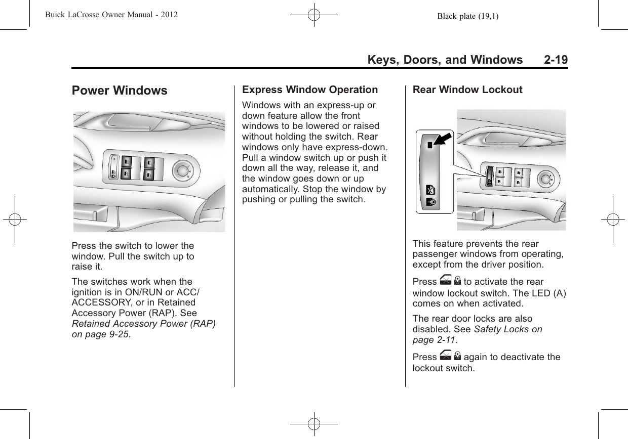 Black plate (19,1)Buick LaCrosse Owner Manual - 2012Keys, Doors, and Windows 2-19Power WindowsPress the switch to lower thewindow. Pull the switch up toraise it.The switches work when theignition is in ON/RUN or ACC/ACCESSORY, or in RetainedAccessory Power (RAP). SeeRetained Accessory Power (RAP)on page 9‑25.Express Window OperationWindows with an express-up ordown feature allow the frontwindows to be lowered or raisedwithout holding the switch. Rearwindows only have express-down.Pull a window switch up or push itdown all the way, release it, andthe window goes down or upautomatically. Stop the window bypushing or pulling the switch.Rear Window LockoutThis feature prevents the rearpassenger windows from operating,except from the driver position.Press o{to activate the rearwindow lockout switch. The LED (A)comes on when activated.The rear door locks are alsodisabled. See Safety Locks onpage 2‑11.Press o{again to deactivate thelockout switch.
