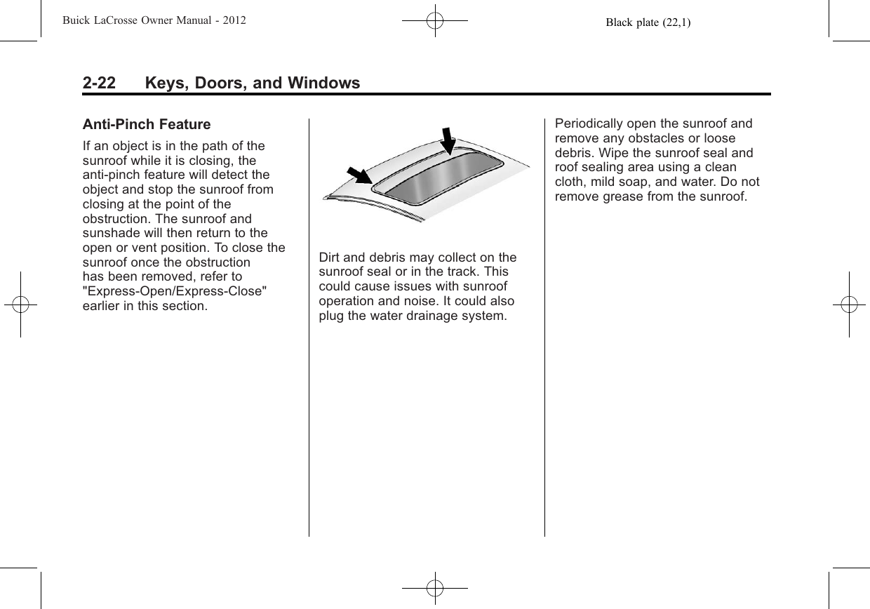 Black plate (22,1)Buick LaCrosse Owner Manual - 20122-22 Keys, Doors, and WindowsAnti-Pinch FeatureIf an object is in the path of thesunroof while it is closing, theanti-pinch feature will detect theobject and stop the sunroof fromclosing at the point of theobstruction. The sunroof andsunshade will then return to theopen or vent position. To close thesunroof once the obstructionhas been removed, refer to&quot;Express-Open/Express-Close&quot;earlier in this section.Dirt and debris may collect on thesunroof seal or in the track. Thiscould cause issues with sunroofoperation and noise. It could alsoplug the water drainage system.Periodically open the sunroof andremove any obstacles or loosedebris. Wipe the sunroof seal androof sealing area using a cleancloth, mild soap, and water. Do notremove grease from the sunroof.