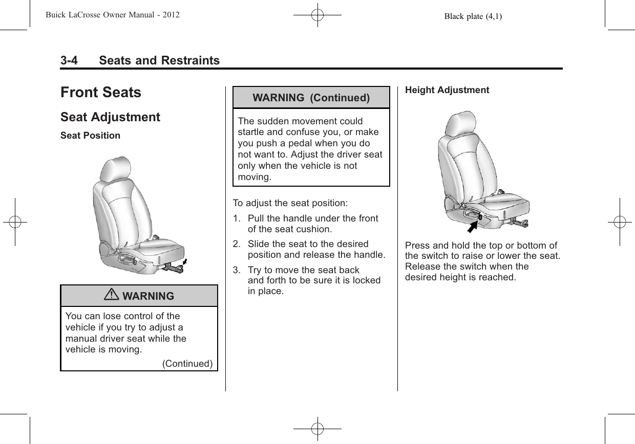 Black plate (4,1)Buick LaCrosse Owner Manual - 20123-4 Seats and RestraintsFront SeatsSeat AdjustmentSeat Position{WARNINGYou can lose control of thevehicle if you try to adjust amanual driver seat while thevehicle is moving.(Continued)WARNING (Continued)The sudden movement couldstartle and confuse you, or makeyou push a pedal when you donot want to. Adjust the driver seatonly when the vehicle is notmoving.To adjust the seat position:1. Pull the handle under the frontof the seat cushion.2. Slide the seat to the desiredposition and release the handle.3. Try to move the seat backand forth to be sure it is lockedin place.Height AdjustmentPress and hold the top or bottom ofthe switch to raise or lower the seat.Release the switch when thedesired height is reached.