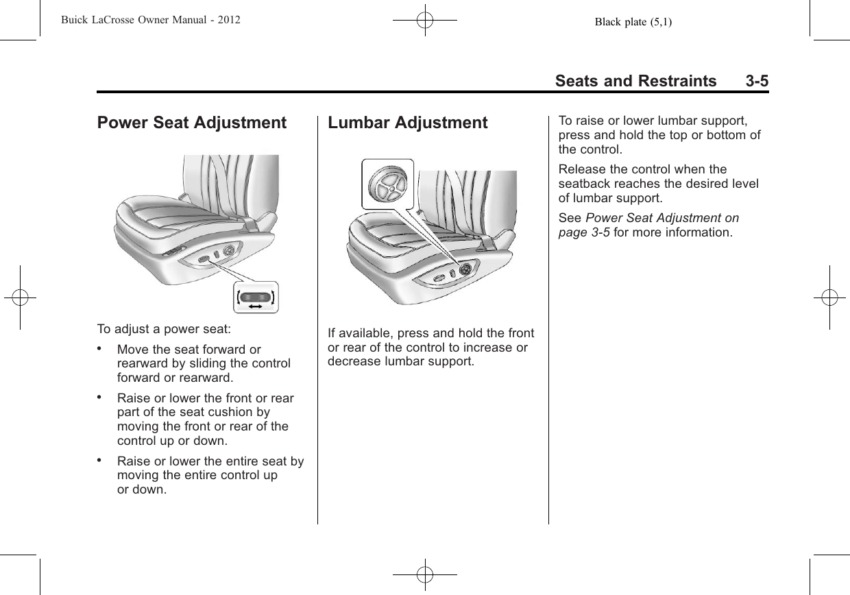 Black plate (5,1)Buick LaCrosse Owner Manual - 2012Seats and Restraints 3-5Power Seat AdjustmentTo adjust a power seat:.Move the seat forward orrearward by sliding the controlforward or rearward..Raise or lower the front or rearpart of the seat cushion bymoving the front or rear of thecontrol up or down..Raise or lower the entire seat bymoving the entire control upor down.Lumbar AdjustmentIf available, press and hold the frontor rear of the control to increase ordecrease lumbar support.To raise or lower lumbar support,press and hold the top or bottom ofthe control.Release the control when theseatback reaches the desired levelof lumbar support.See Power Seat Adjustment onpage 3‑5for more information.