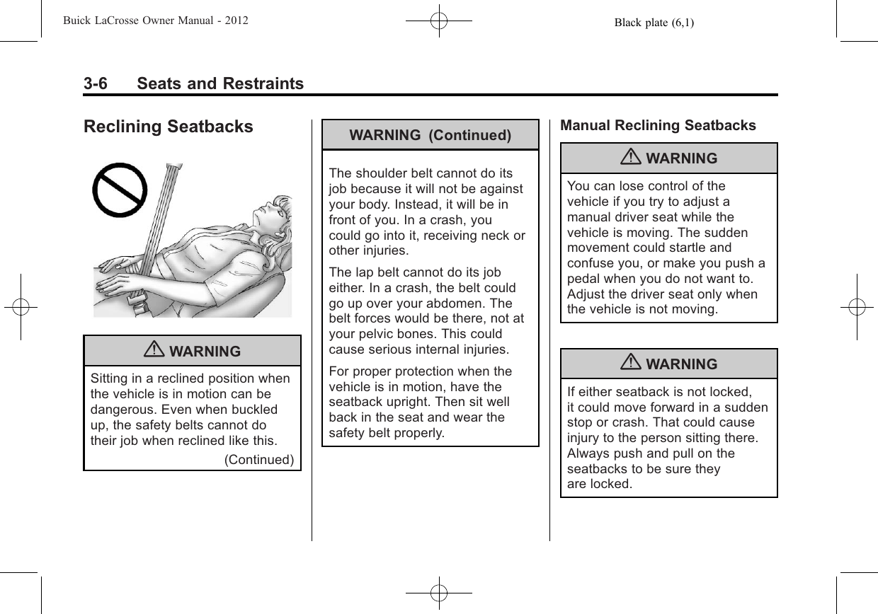 Black plate (6,1)Buick LaCrosse Owner Manual - 20123-6 Seats and RestraintsReclining Seatbacks{WARNINGSitting in a reclined position whenthe vehicle is in motion can bedangerous. Even when buckledup, the safety belts cannot dotheir job when reclined like this.(Continued)WARNING (Continued)The shoulder belt cannot do itsjob because it will not be againstyour body. Instead, it will be infront of you. In a crash, youcould go into it, receiving neck orother injuries.The lap belt cannot do its jobeither. In a crash, the belt couldgo up over your abdomen. Thebelt forces would be there, not atyour pelvic bones. This couldcause serious internal injuries.For proper protection when thevehicle is in motion, have theseatback upright. Then sit wellback in the seat and wear thesafety belt properly.Manual Reclining Seatbacks{WARNINGYou can lose control of thevehicle if you try to adjust amanual driver seat while thevehicle is moving. The suddenmovement could startle andconfuse you, or make you push apedal when you do not want to.Adjust the driver seat only whenthe vehicle is not moving.{WARNINGIf either seatback is not locked,it could move forward in a suddenstop or crash. That could causeinjury to the person sitting there.Always push and pull on theseatbacks to be sure theyare locked.