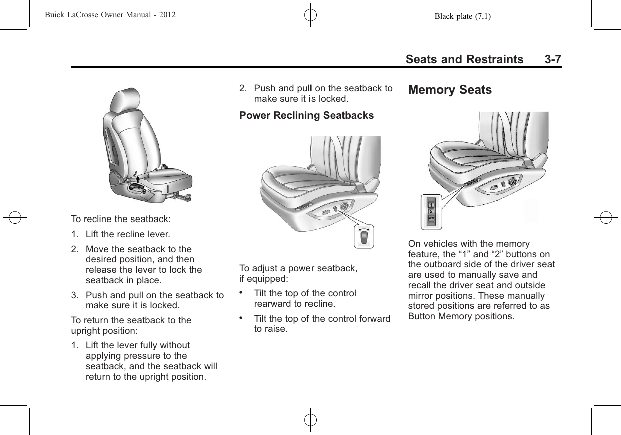 Black plate (7,1)Buick LaCrosse Owner Manual - 2012Seats and Restraints 3-7To recline the seatback:1. Lift the recline lever.2. Move the seatback to thedesired position, and thenrelease the lever to lock theseatback in place.3. Push and pull on the seatback tomake sure it is locked.To return the seatback to theupright position:1. Lift the lever fully withoutapplying pressure to theseatback, and the seatback willreturn to the upright position.2. Push and pull on the seatback tomake sure it is locked.Power Reclining SeatbacksTo adjust a power seatback,if equipped:.Tilt the top of the controlrearward to recline..Tilt the top of the control forwardto raise.Memory SeatsOn vehicles with the memoryfeature, the “1”and “2”buttons onthe outboard side of the driver seatare used to manually save andrecall the driver seat and outsidemirror positions. These manuallystored positions are referred to asButton Memory positions.