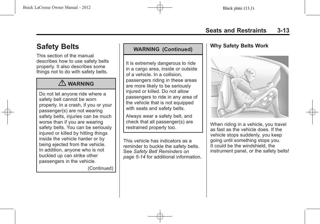Black plate (13,1)Buick LaCrosse Owner Manual - 2012Seats and Restraints 3-13Safety BeltsThis section of the manualdescribes how to use safety beltsproperly. It also describes somethings not to do with safety belts.{WARNINGDo not let anyone ride where asafety belt cannot be wornproperly. In a crash, if you or yourpassenger(s) are not wearingsafety belts, injuries can be muchworse than if you are wearingsafety belts. You can be seriouslyinjured or killed by hitting thingsinside the vehicle harder or bybeing ejected from the vehicle.In addition, anyone who is notbuckled up can strike otherpassengers in the vehicle.(Continued)WARNING (Continued)It is extremely dangerous to ridein a cargo area, inside or outsideof a vehicle. In a collision,passengers riding in these areasare more likely to be seriouslyinjured or killed. Do not allowpassengers to ride in any area ofthe vehicle that is not equippedwith seats and safety belts.Always wear a safety belt, andcheck that all passenger(s) arerestrained properly too.This vehicle has indicators as areminder to buckle the safety belts.See Safety Belt Reminders onpage 5‑14 for additional information.Why Safety Belts WorkWhen riding in a vehicle, you travelas fast as the vehicle does. If thevehicle stops suddenly, you keepgoing until something stops you.It could be the windshield, theinstrument panel, or the safety belts!