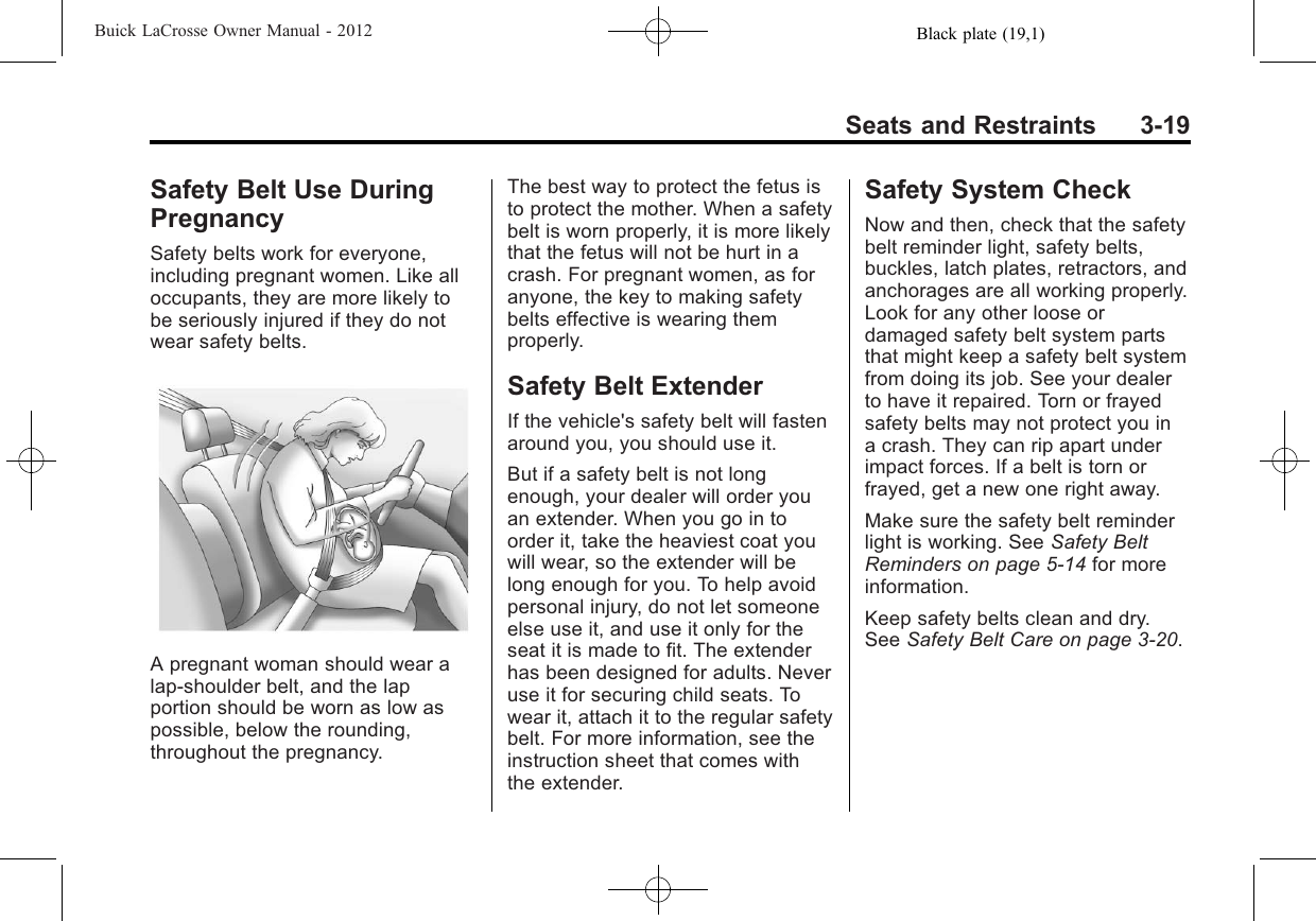 Black plate (19,1)Buick LaCrosse Owner Manual - 2012Seats and Restraints 3-19Safety Belt Use DuringPregnancySafety belts work for everyone,including pregnant women. Like alloccupants, they are more likely tobe seriously injured if they do notwear safety belts.A pregnant woman should wear alap-shoulder belt, and the lapportion should be worn as low aspossible, below the rounding,throughout the pregnancy.The best way to protect the fetus isto protect the mother. When a safetybelt is worn properly, it is more likelythat the fetus will not be hurt in acrash. For pregnant women, as foranyone, the key to making safetybelts effective is wearing themproperly.Safety Belt ExtenderIf the vehicle&apos;s safety belt will fastenaround you, you should use it.But if a safety belt is not longenough, your dealer will order youan extender. When you go in toorder it, take the heaviest coat youwill wear, so the extender will belong enough for you. To help avoidpersonal injury, do not let someoneelse use it, and use it only for theseat it is made to fit. The extenderhas been designed for adults. Neveruse it for securing child seats. Towear it, attach it to the regular safetybelt. For more information, see theinstruction sheet that comes withthe extender.Safety System CheckNow and then, check that the safetybelt reminder light, safety belts,buckles, latch plates, retractors, andanchorages are all working properly.Look for any other loose ordamaged safety belt system partsthat might keep a safety belt systemfrom doing its job. See your dealerto have it repaired. Torn or frayedsafety belts may not protect you ina crash. They can rip apart underimpact forces. If a belt is torn orfrayed, get a new one right away.Make sure the safety belt reminderlight is working. See Safety BeltReminders on page 5‑14 for moreinformation.Keep safety belts clean and dry.See Safety Belt Care on page 3‑20.