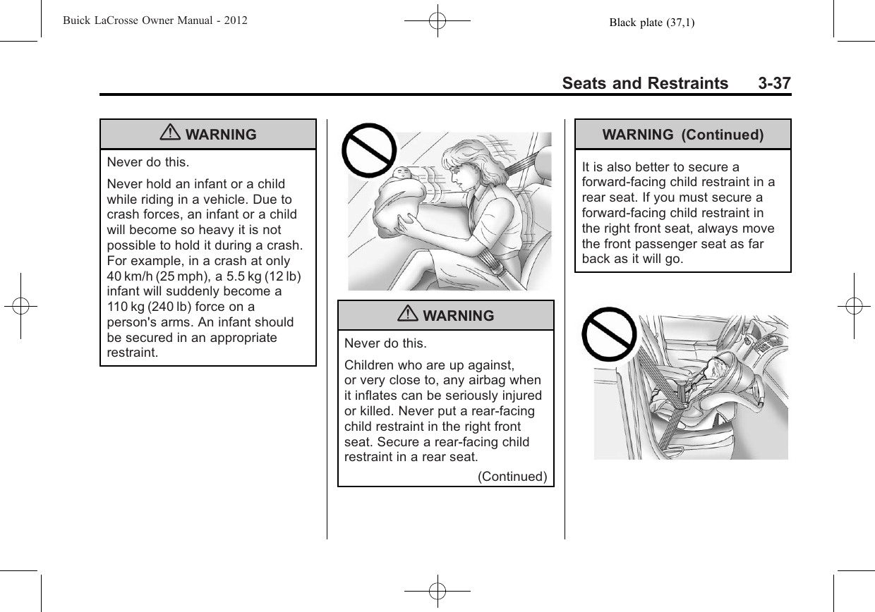 Black plate (37,1)Buick LaCrosse Owner Manual - 2012Seats and Restraints 3-37{WARNINGNever do this.Never hold an infant or a childwhile riding in a vehicle. Due tocrash forces, an infant or a childwill become so heavy it is notpossible to hold it during a crash.For example, in a crash at only40 km/h (25 mph), a 5.5 kg (12 lb)infant will suddenly become a110 kg (240 lb) force on aperson&apos;s arms. An infant shouldbe secured in an appropriaterestraint.{WARNINGNever do this.Children who are up against,or very close to, any airbag whenit inflates can be seriously injuredor killed. Never put a rear-facingchild restraint in the right frontseat. Secure a rear-facing childrestraint in a rear seat.(Continued)WARNING (Continued)It is also better to secure aforward-facing child restraint in arear seat. If you must secure aforward-facing child restraint inthe right front seat, always movethe front passenger seat as farback as it will go.