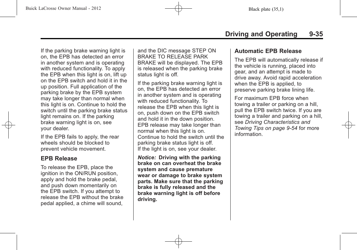 Black plate (35,1)Buick LaCrosse Owner Manual - 2012Driving and Operating 9-35If the parking brake warning light ison, the EPB has detected an errorin another system and is operatingwith reduced functionality. To applythe EPB when this light is on, lift upon the EPB switch and hold it in theup position. Full application of theparking brake by the EPB systemmay take longer than normal whenthis light is on. Continue to hold theswitch until the parking brake statuslight remains on. If the parkingbrake warning light is on, seeyour dealer.If the EPB fails to apply, the rearwheels should be blocked toprevent vehicle movement.EPB ReleaseTo release the EPB, place theignition in the ON/RUN position,apply and hold the brake pedal,and push down momentarily onthe EPB switch. If you attempt torelease the EPB without the brakepedal applied, a chime will sound,and the DIC message STEP ONBRAKE TO RELEASE PARKBRAKE will be displayed. The EPBis released when the parking brakestatus light is off.If the parking brake warning light ison, the EPB has detected an errorin another system and is operatingwith reduced functionality. Torelease the EPB when this light ison, push down on the EPB switchand hold it in the down position.EPB release may take longer thannormal when this light is on.Continue to hold the switch until theparking brake status light is off.If the light is on, see your dealer.Notice: Driving with the parkingbrake on can overheat the brakesystem and cause prematurewear or damage to brake systemparts. Make sure that the parkingbrake is fully released and thebrake warning light is off beforedriving.Automatic EPB ReleaseThe EPB will automatically release ifthe vehicle is running, placed intogear, and an attempt is made todrive away. Avoid rapid accelerationwhen the EPB is applied, topreserve parking brake lining life.For maximum EPB force whentowing a trailer or parking on a hill,pull the EPB switch twice. If you aretowing a trailer and parking on a hill,see Driving Characteristics andTowing Tips on page 9‑54 for moreinformation.