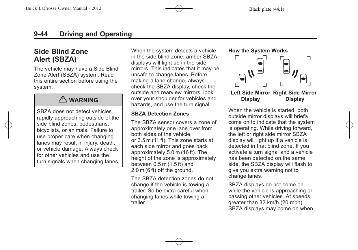 Black plate (44,1)Buick LaCrosse Owner Manual - 20129-44 Driving and OperatingSide Blind ZoneAlert (SBZA)The vehicle may have a Side BlindZone Alert (SBZA) system. Readthis entire section before using thesystem.{WARNINGSBZA does not detect vehiclesrapidly approaching outside of theside blind zones, pedestrians,bicyclists, or animals. Failure touse proper care when changinglanes may result in injury, death,or vehicle damage. Always checkfor other vehicles and use theturn signals when changing lanes.When the system detects a vehiclein the side blind zone, amber SBZAdisplays will light up in the sidemirrors. This indicates that it may beunsafe to change lanes. Beforemaking a lane change, alwayscheck the SBZA display, check theoutside and rearview mirrors, lookover your shoulder for vehicles andhazards, and use the turn signal.SBZA Detection ZonesThe SBZA sensor covers a zone ofapproximately one lane over fromboth sides of the vehicle,or 3.5 m (11 ft). This zone starts ateach side mirror and goes backapproximately 5.0 m (16 ft). Theheight of the zone is approximatelybetween 0.5 m (1.5 ft) and2.0 m (6 ft) off the ground.The SBZA detection zones do notchange if the vehicle is towing atrailer. So be extra careful whenchanging lanes while towing atrailer.How the System WorksLeft Side MirrorDisplayRight Side MirrorDisplayWhen the vehicle is started, bothoutside mirror displays will brieflycome on to indicate that the systemis operating. While driving forward,the left or right side mirror SBZAdisplay will light up if a vehicle isdetected in that blind zone. If youactivate a turn signal and a vehiclehas been detected on the sameside, the SBZA display will flash togive you extra warning not tochange lanes.SBZA displays do not come onwhile the vehicle is approaching orpassing other vehicles. At speedsgreater than 32 km/h (20 mph),SBZA displays may come on when