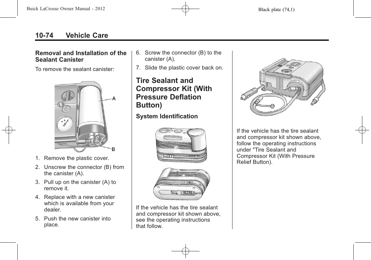 Black plate (74,1)Buick LaCrosse Owner Manual - 201210-74 Vehicle CareRemoval and Installation of theSealant CanisterTo remove the sealant canister:1. Remove the plastic cover.2. Unscrew the connector (B) fromthe canister (A).3. Pull up on the canister (A) toremove it.4. Replace with a new canisterwhich is available from yourdealer.5. Push the new canister intoplace.6. Screw the connector (B) to thecanister (A).7. Slide the plastic cover back on.Tire Sealant andCompressor Kit (WithPressure DeflationButton)System IdentificationIf the vehicle has the tire sealantand compressor kit shown above,see the operating instructionsthat follow.If the vehicle has the tire sealantand compressor kit shown above,follow the operating instructionsunder &quot;Tire Sealant andCompressor Kit (With PressureRelief Button).