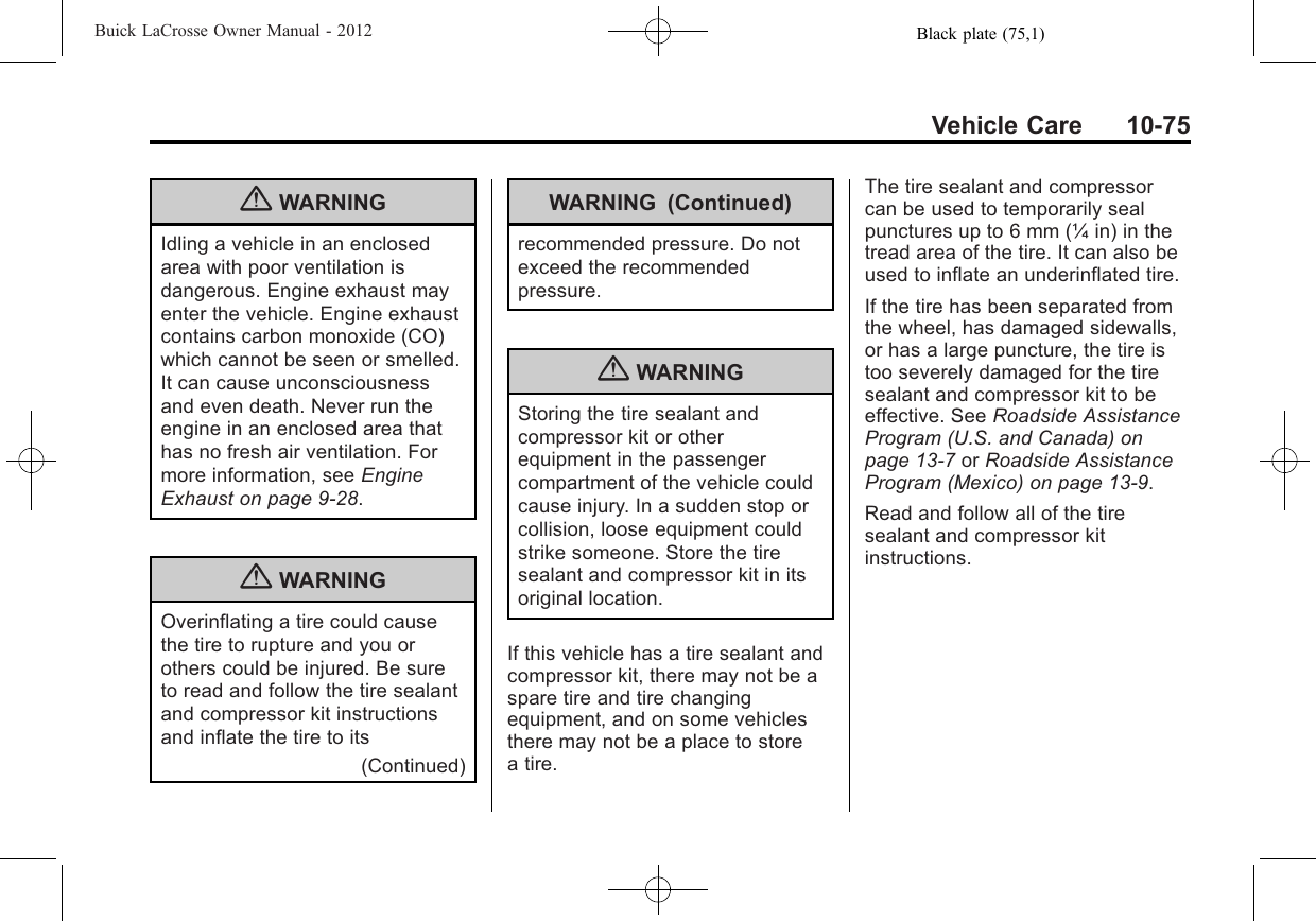 Black plate (75,1)Buick LaCrosse Owner Manual - 2012Vehicle Care 10-75{WARNINGIdling a vehicle in an enclosedarea with poor ventilation isdangerous. Engine exhaust mayenter the vehicle. Engine exhaustcontains carbon monoxide (CO)which cannot be seen or smelled.It can cause unconsciousnessand even death. Never run theengine in an enclosed area thathas no fresh air ventilation. Formore information, see EngineExhaust on page 9‑28.{WARNINGOverinflating a tire could causethe tire to rupture and you orothers could be injured. Be sureto read and follow the tire sealantand compressor kit instructionsand inflate the tire to its(Continued)WARNING (Continued)recommended pressure. Do notexceed the recommendedpressure.{WARNINGStoring the tire sealant andcompressor kit or otherequipment in the passengercompartment of the vehicle couldcause injury. In a sudden stop orcollision, loose equipment couldstrike someone. Store the tiresealant and compressor kit in itsoriginal location.If this vehicle has a tire sealant andcompressor kit, there may not be aspare tire and tire changingequipment, and on some vehiclesthere may not be a place to storea tire.The tire sealant and compressorcan be used to temporarily sealpunctures up to 6 mm (¼ in) in thetread area of the tire. It can also beused to inflate an underinflated tire.If the tire has been separated fromthe wheel, has damaged sidewalls,or has a large puncture, the tire istoo severely damaged for the tiresealant and compressor kit to beeffective. See Roadside AssistanceProgram (U.S. and Canada) onpage 13‑7or Roadside AssistanceProgram (Mexico) on page 13‑9.Read and follow all of the tiresealant and compressor kitinstructions.