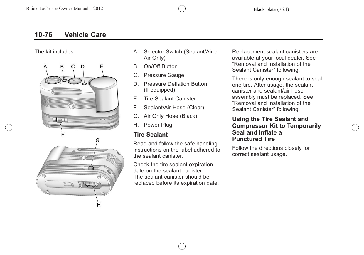 Black plate (76,1)Buick LaCrosse Owner Manual - 201210-76 Vehicle CareThe kit includes: A. Selector Switch (Sealant/Air orAir Only)B. On/Off ButtonC. Pressure GaugeD. Pressure Deflation Button(If equipped)E. Tire Sealant CanisterF. Sealant/Air Hose (Clear)G. Air Only Hose (Black)H. Power PlugTire SealantRead and follow the safe handlinginstructions on the label adhered tothe sealant canister.Check the tire sealant expirationdate on the sealant canister.The sealant canister should bereplaced before its expiration date.Replacement sealant canisters areavailable at your local dealer. See“Removal and Installation of theSealant Canister”following.There is only enough sealant to sealone tire. After usage, the sealantcanister and sealant/air hoseassembly must be replaced. See“Removal and Installation of theSealant Canister”following.Using the Tire Sealant andCompressor Kit to TemporarilySeal and Inflate aPunctured TireFollow the directions closely forcorrect sealant usage.