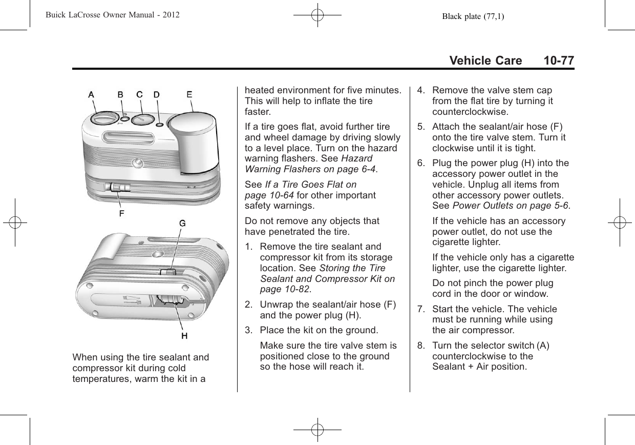 Black plate (77,1)Buick LaCrosse Owner Manual - 2012Vehicle Care 10-77When using the tire sealant andcompressor kit during coldtemperatures, warm the kit in aheated environment for five minutes.This will help to inflate the tirefaster.If a tire goes flat, avoid further tireand wheel damage by driving slowlyto a level place. Turn on the hazardwarning flashers. See HazardWarning Flashers on page 6‑4.See If a Tire Goes Flat onpage 10‑64 for other importantsafety warnings.Do not remove any objects thathave penetrated the tire.1. Remove the tire sealant andcompressor kit from its storagelocation. See Storing the TireSealant and Compressor Kit onpage 10‑82.2. Unwrap the sealant/air hose (F)and the power plug (H).3. Place the kit on the ground.Make sure the tire valve stem ispositioned close to the groundso the hose will reach it.4. Remove the valve stem capfrom the flat tire by turning itcounterclockwise.5. Attach the sealant/air hose (F)onto the tire valve stem. Turn itclockwise until it is tight.6. Plug the power plug (H) into theaccessory power outlet in thevehicle. Unplug all items fromother accessory power outlets.See Power Outlets on page 5‑6.If the vehicle has an accessorypower outlet, do not use thecigarette lighter.If the vehicle only has a cigarettelighter, use the cigarette lighter.Do not pinch the power plugcord in the door or window.7. Start the vehicle. The vehiclemust be running while usingthe air compressor.8. Turn the selector switch (A)counterclockwise to theSealant + Air position.